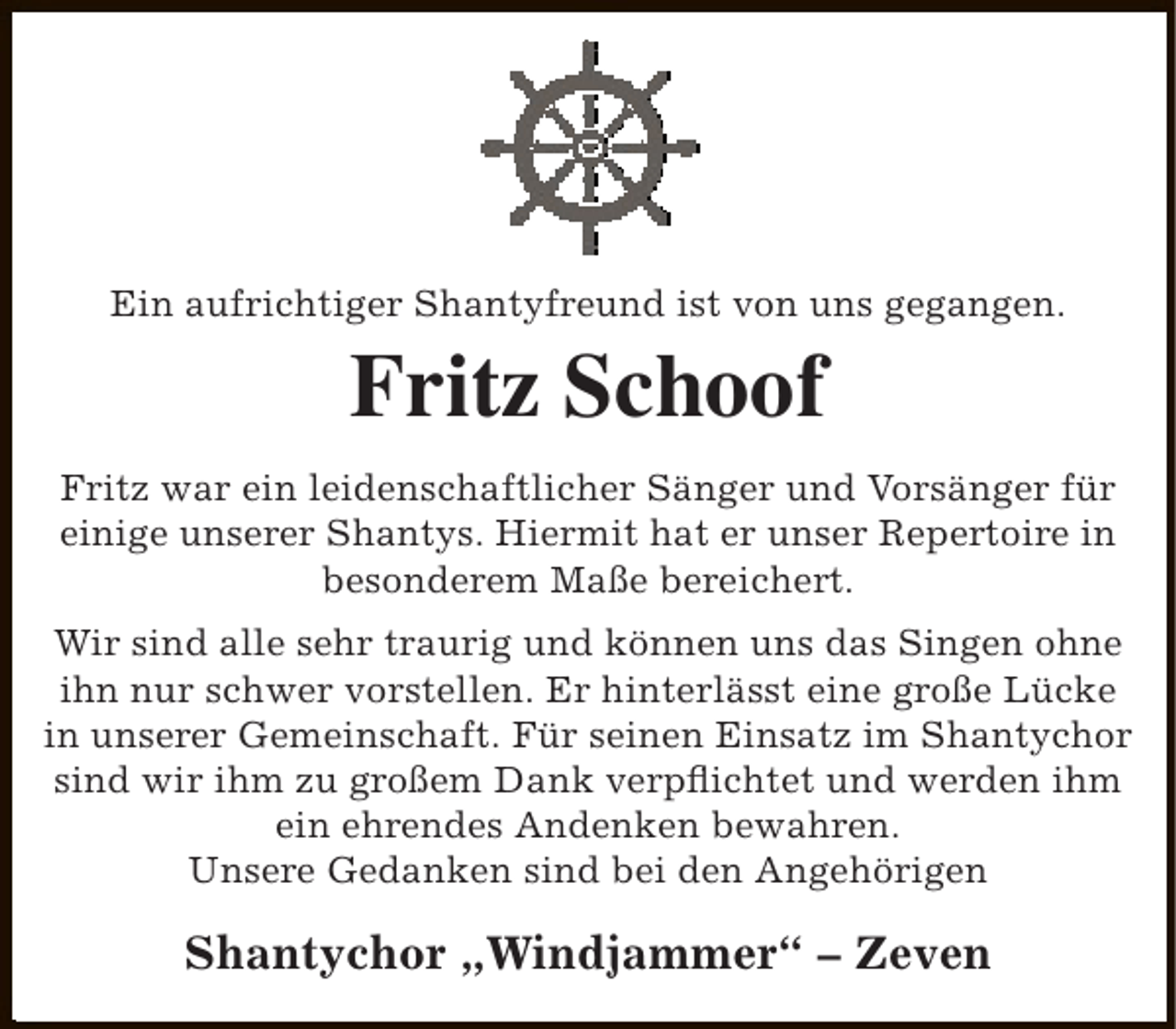 <p>Ein aufrichtiger Shantyfreund ist von uns gegangen.</p><p>Fritz Schoof<br />Fritz war ein leidenschaftlicher Sänger und Vorsänger für<br />einige unserer Shantys. Hiermit hat er unser Repertoire in<br />besonderem Maße bereichert.<br />Wir sind alle sehr traurig und können uns das Singen ohne<br />ihn nur schwer vorstellen. Er hinterlässt eine große Lücke<br />in unserer Gemeinschaft. Für seinen Einsatz im Shantychor<br />sind wir ihm zu großem Dank verpflichtet und werden ihm<br />ein ehrendes Andenken bewahren.<br />Unsere Gedanken sind bei den Angehörigen</p><p>Shantychor „Windjammer“ – Zeven</p>