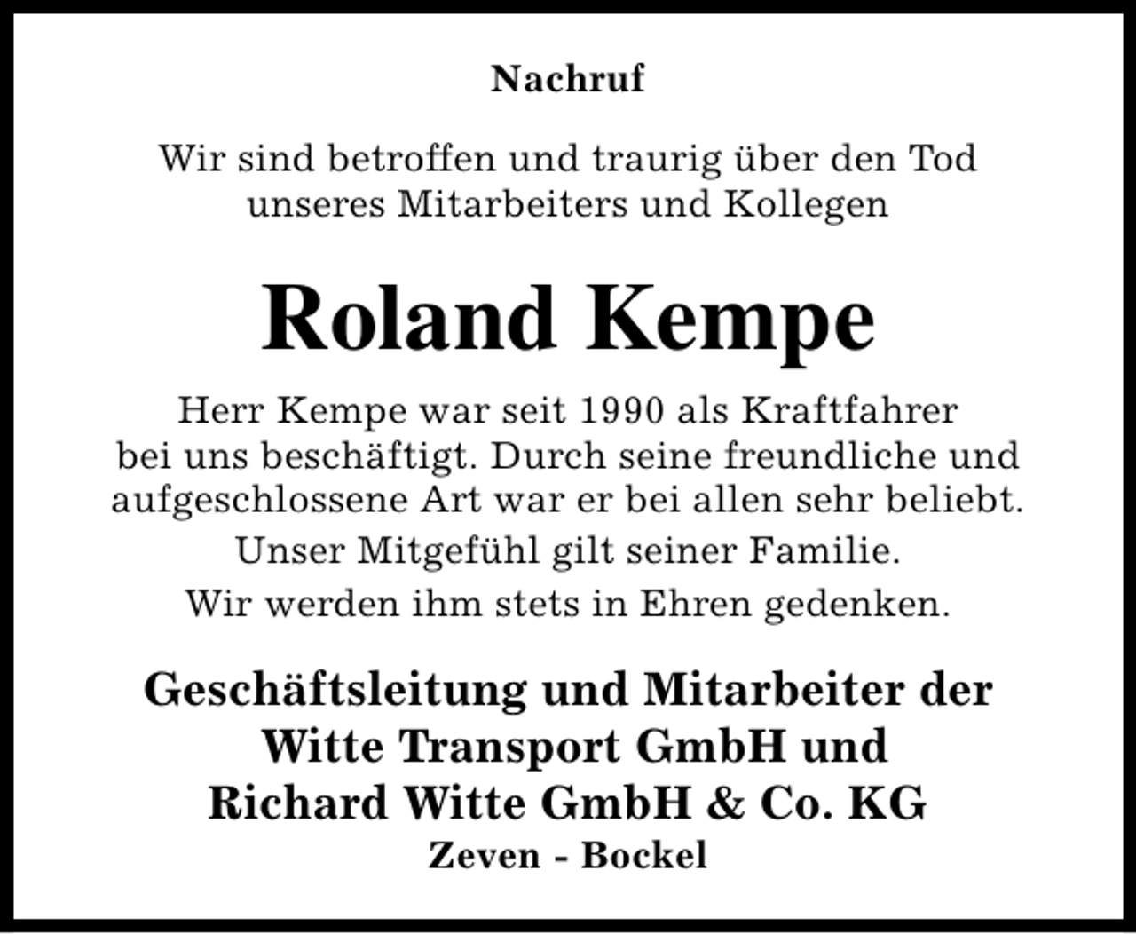<p>Nachruf<br />Wir sind betroffen und traurig über den Tod<br />unseres Mitarbeiters und Kollegen</p><p>Roland Kempe<br />Herr Kempe war seit 1990 als Kraftfahrer<br />bei uns beschäftigt. Durch seine freundliche und<br />aufgeschlossene Art war er bei allen sehr beliebt.<br />Unser Mitgefühl gilt seiner Familie.<br />Wir werden ihm stets in Ehren gedenken.</p><p>Geschäftsleitung und Mitarbeiter der<br />Witte Transport GmbH und<br />Richard Witte GmbH &amp; Co. KG<br />Zeven - Bockel</p>
