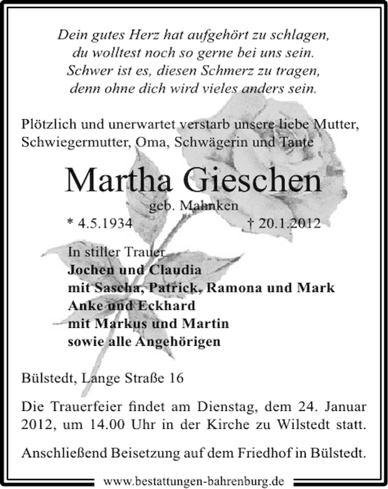 <p>Dein gutes Herz hat aufgehört zu schlagen,<br />du wolltest noch so gerne bei uns sein.<br />Schwer ist es, diesen Schmerz zu tragen,<br />denn ohne dich wird vieles anders sein.<br />Plötzlich und unerwartet verstarb unsere liebe Mutter,<br />Schwiegermutter, Oma, Schwägerin und Tante</p><p>Martha Gieschen<br />geb. Mahnken</p><p>* 4.5.1934</p><p>† 20.1.2012</p><p>In stiller Trauer<br />Jochen und Claudia<br />mit Sascha, Patrick, Ramona und Mark<br />Anke und Eckhard<br />mit Markus und Martin<br />sowie alle Angehörigen<br />Bülstedt, Lange Straße 16<br />Die Trauerfeier ﬁndet am Dienstag, dem 24. Januar<br />2012, um 14.00 Uhr in der Kirche zu Wilstedt statt.<br />Anschließend Beisetzung auf dem Friedhof in Bülstedt.<br />www.bestattungen-bahrenburg.de</p>
