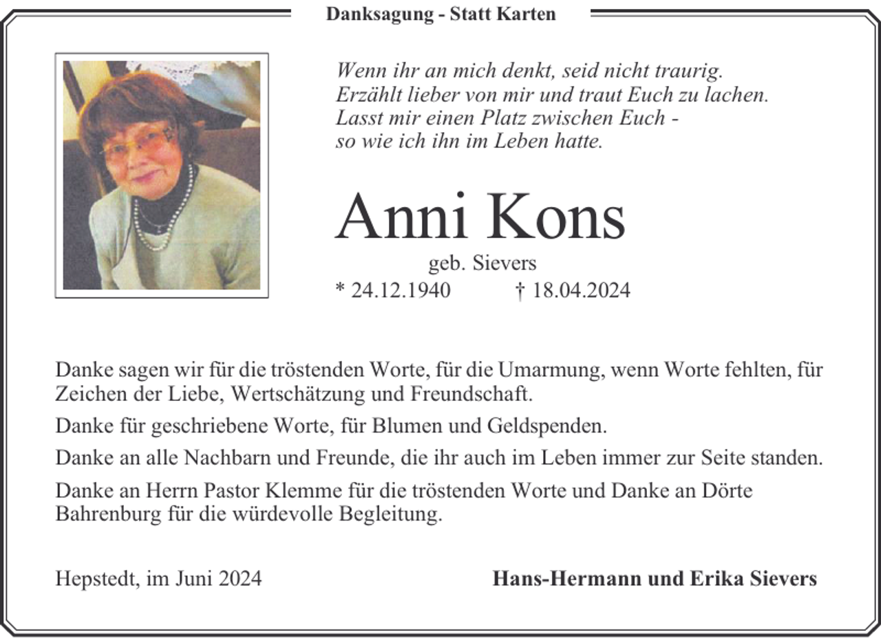 <p>Danksagung - Statt Karten</p><p>Wenn ihr an mich denkt, seid nicht traurig.<br />Erzählt lieber von mir und traut Euch zu lachen.<br />Lasst mir einen Platz zwischen Euch so wie ich ihn im Leben hatte.</p><p>Anni Kons</p><p>geb. Sievers<br />* 24.12.1940<br />† 18.04.2024<br />Danke sagen wir für die tröstenden Worte, für die Umarmung, wenn Worte fehlten, für<br />Zeichen der Liebe, Wertschätzung und Freundschaft.<br />Danke für geschriebene Worte, für Blumen und Geldspenden.<br />Danke an alle Nachbarn und Freunde, die ihr auch im Leben immer zur Seite standen.<br />Danke an Herrn Pastor Klemme für die tröstenden Worte und Danke an Dörte<br />Bahrenburg für die würdevolle Begleitung.<br />Hepstedt, im Juni 2024</p><p>Hans-Hermann und Erika Sievers</p>