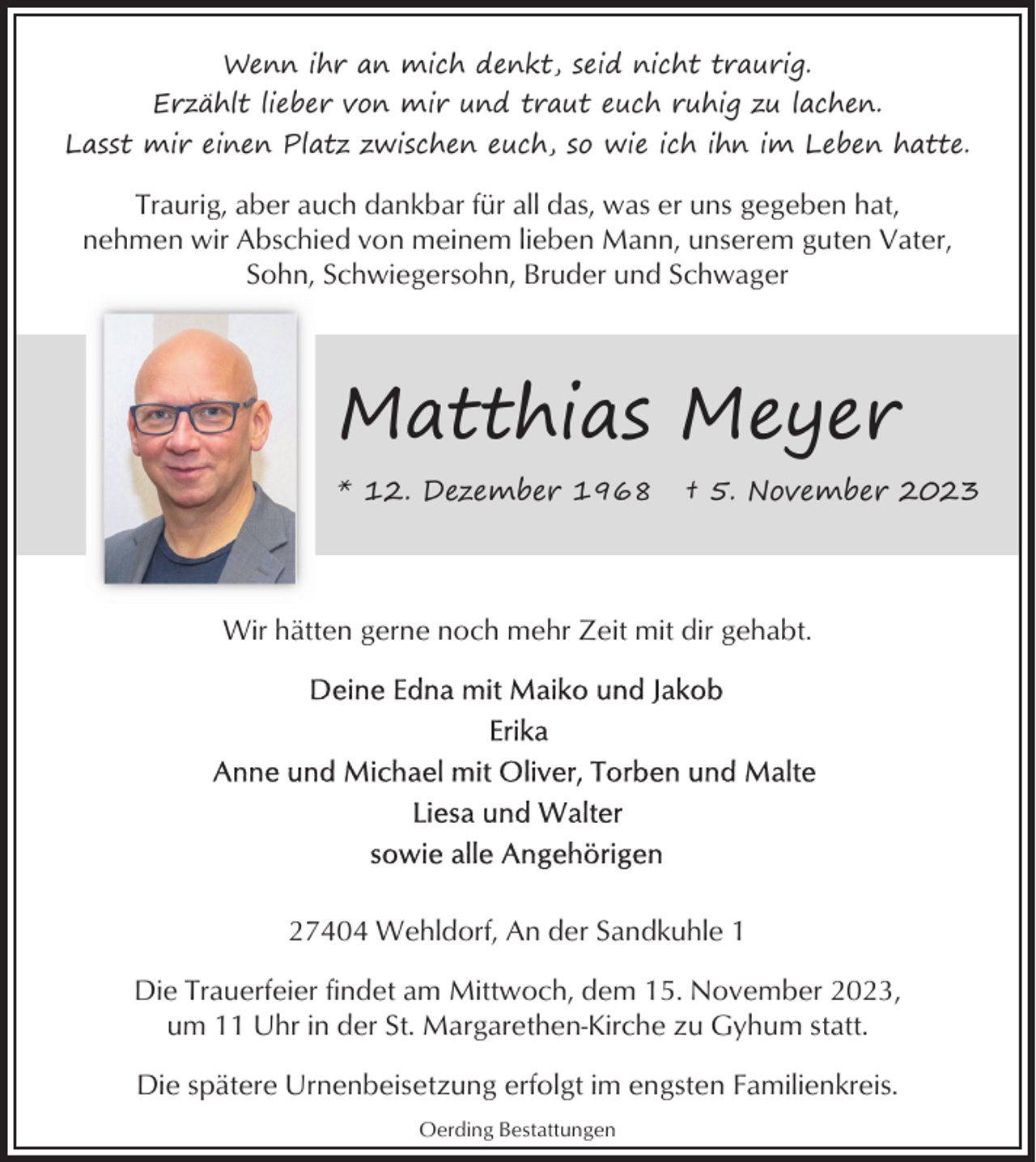 <p>Wenn ihr an mich denkt, seid nicht traurig.<br />Erzählt lieber von mir und traut euch ruhig zu lachen.<br />Lasst mir einen Platz zwischen euch, so wie ich ihn im Leben hatte.</p><p>Traurig, aber auch dankbar für all das, was er uns gegeben hat,<br />nehmen wir Abschied von meinem lieben Mann, unserem guten Vater,<br />Sohn, Schwiegersohn, Bruder und Schwager</p><p>Matthias Meyer<br />* 12. Dezember 1968</p><p>† 5. November 2023</p><p>Wir hätten gerne noch mehr Zeit mit dir gehabt.</p><p>27404 Wehldorf, An der Sandkuhle 1<br />Die Trauerfeier findet am Mittwoch, dem 15. November 2023,<br />um 11 Uhr in der St. Margarethen-Kirche zu Gyhum statt.<br />Die spätere Urnenbeisetzung erfolgt im engsten Familienkreis.<br />Oerding Bestattungen</p>