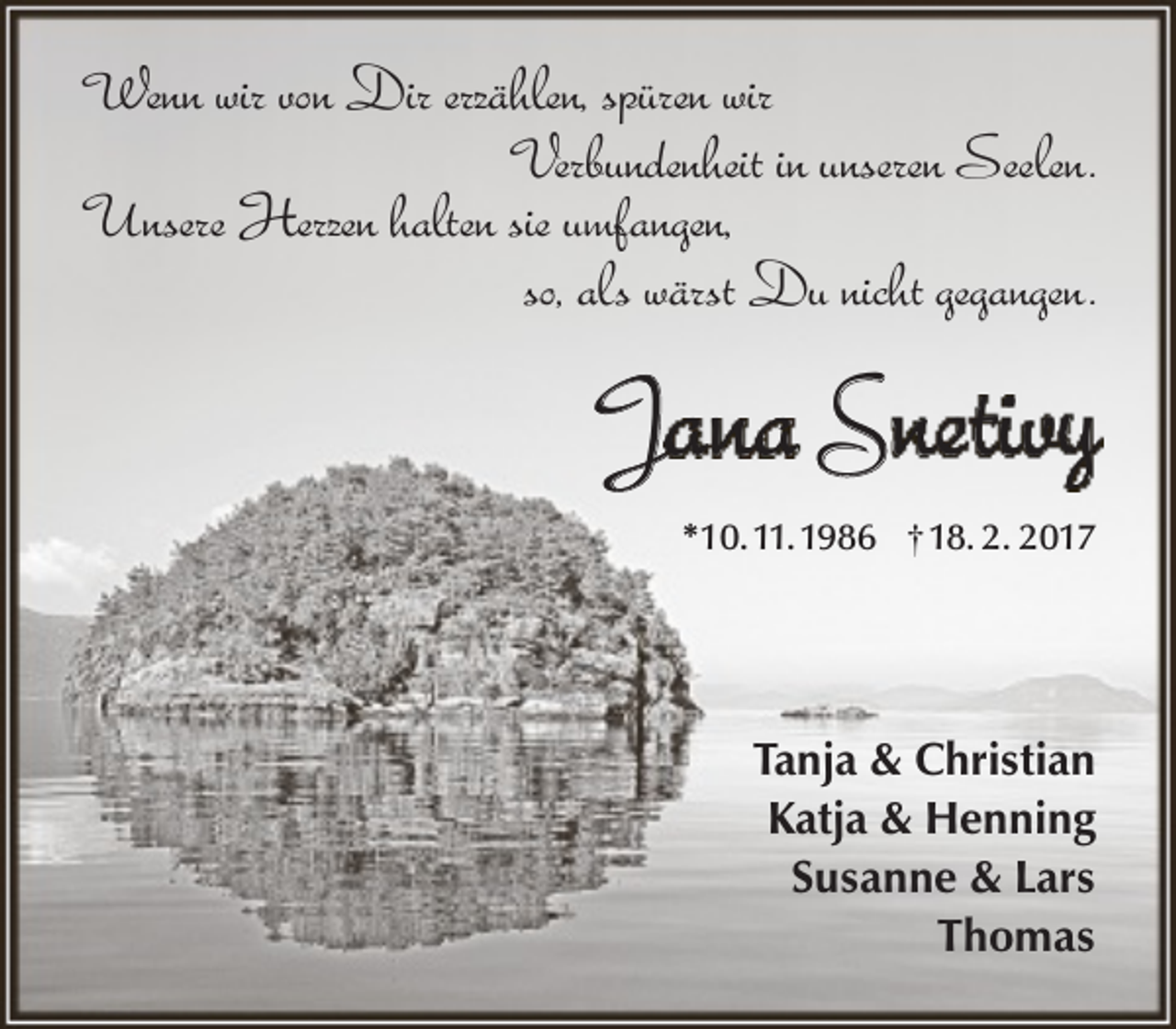 <p>Wenn wir von Dir erzählen, spüren wir<br />Verbundenheit in unseren Seelen.<br />Unsere Herzen halten sie umfangen,<br />so, als wärst Du nicht gegangen.</p><p>Jana Snetivy<br />*10.11.1986 † 18. 2. 2017</p><p>Tanja &amp; Christian<br />Katja &amp; Henning<br />Susanne &amp; Lars<br />Thomas</p>