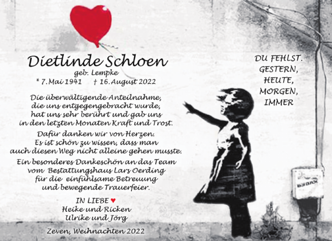 <p>Dietlinde Schloen<br />geb. Lempke<br />* 7. Mai 1941<br />† 16. August 2022</p><p>Die überwältigende Anteilnahme,<br />die uns entgegengebracht wurde,<br />hat uns sehr berührt und gab uns<br />in den letzten Monaten Kraft und Trost.<br />Dafür danken wir von Herzen.<br />Es ist schön zu wissen, dass man<br />auch diesen Weg nicht alleine gehen musste.<br />Ein besonderes Dankeschön an das Team<br />vom Bestattungshaus Lars Oerding<br />für die einfühlsame Betreuung<br />und bewegende Trauerfeier.<br />IN LIEBE ♥<br />Heike und Ricken<br />Ulrike und Jörg<br />Zeven, Weihnachten 2022</p><p>DU FEHLST.<br />GESTERN,<br />HEUTE,<br />MORGEN,<br />IMMER</p>