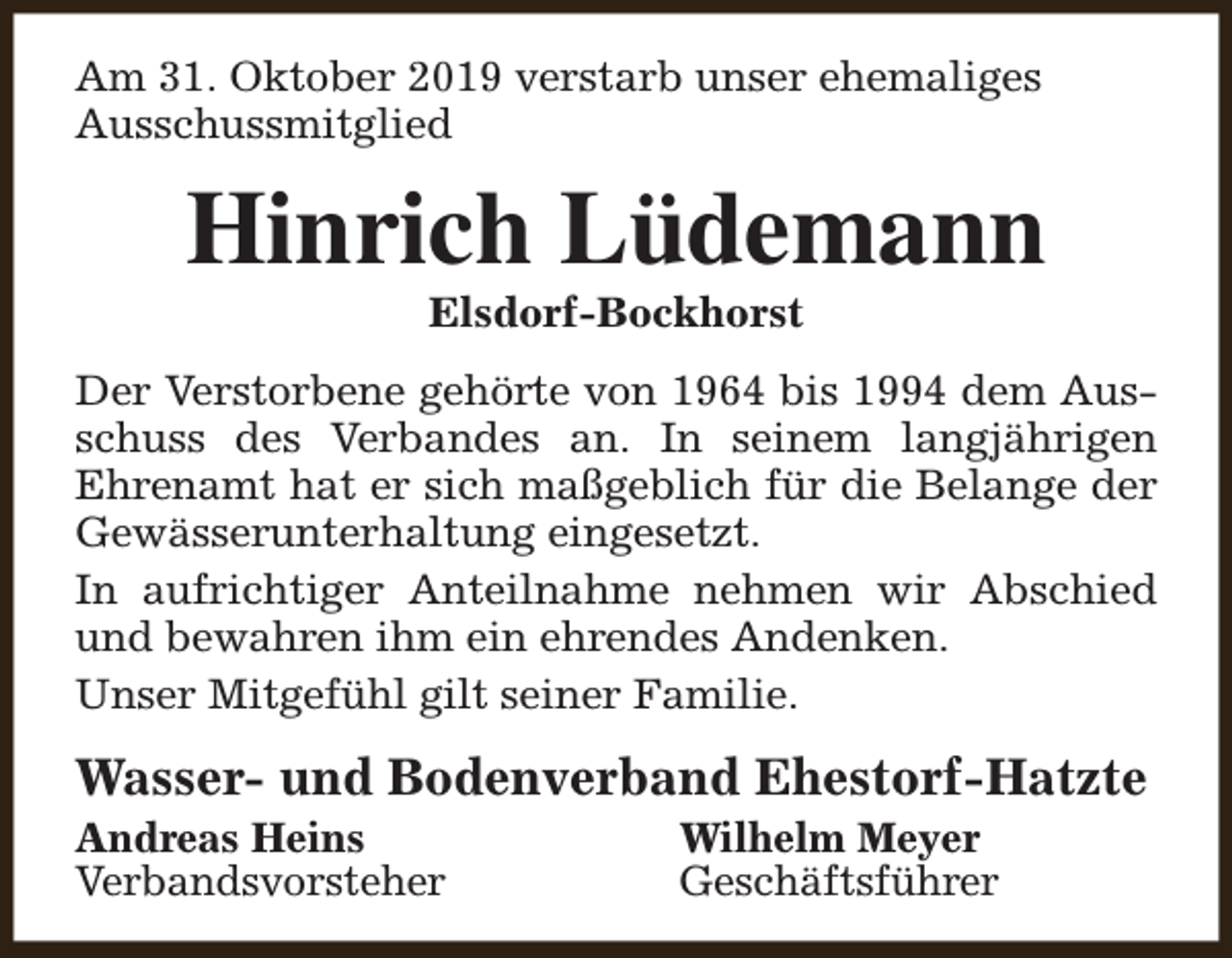 <p>Am 31. Oktober 2019 verstarb unser ehemaliges<br />Ausschussmitglied</p><p>Hinrich Lüdemann<br />Elsdorf-Bockhorst</p><p>Der Verstorbene gehörte von 1964 bis 1994 dem Ausschuss des Verbandes an. In seinem langjährigen<br />Ehrenamt hat er sich maßgeblich für die Belange der<br />Gewässerunterhaltung eingesetzt.<br />In aufrichtiger Anteilnahme nehmen wir Abschied<br />und bewahren ihm ein ehrendes Andenken.<br />Unser Mitgefühl gilt seiner Familie.</p><p>Wasser- und Bodenverband Ehestorf-Hatzte<br />Andreas Heins<br />Verbandsvorsteher</p><p>Wilhelm Meyer<br />Geschäftsführer</p>