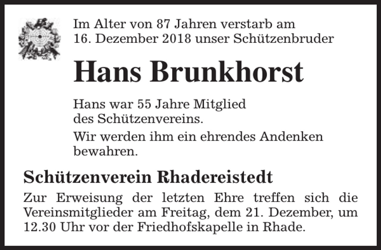 <p>Im Alter von 87 Jahren verstarb am<br />16. Dezember 2018 unser Schützenbruder</p><p>Hans Brunkhorst<br />Hans war 55 Jahre Mitglied<br />des Schützenvereins.<br />Wir werden ihm ein ehrendes Andenken<br />bewahren.</p><p>Schützenverein Rhadereistedt<br />Zur Erweisung der letzten Ehre treffen sich die<br />Vereinsmitglieder am Freitag, dem 21. Dezember, um<br />12.30 Uhr vor der Friedhofskapelle in Rhade.</p>
