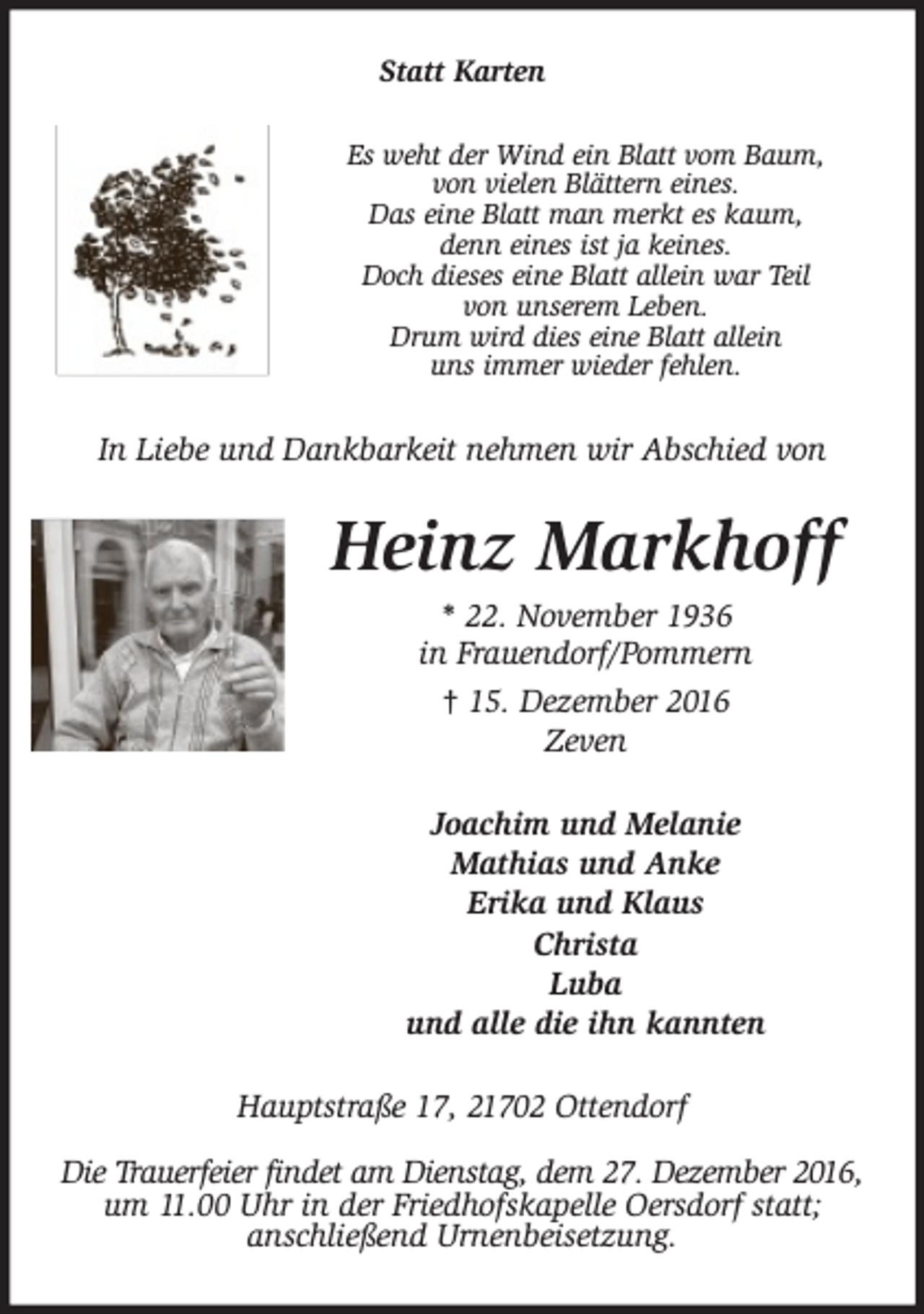 <p>Statt Karten<br />Es weht der Wind ein Blatt vom Baum,<br />von vielen Blättern eines.<br />Das eine Blatt man merkt es kaum,<br />denn eines ist ja keines.<br />Doch dieses eine Blatt allein war Teil<br />von unserem Leben.<br />Drum wird dies eine Blatt allein<br />uns immer wieder fehlen.</p><p>In Liebe und Dankbarkeit nehmen wir Abschied von</p><p>Heinz Markhoff<br />* 22. November 1936<br />in Frauendorf/Pommern<br />† 15. Dezember 2016<br />Zeven<br />Joachim und Melanie<br />Mathias und Anke<br />Erika und Klaus<br />Christa<br />Luba<br />und alle die ihn kannten<br />Hauptstraße 17, 21702 Ottendorf<br />Die Trauerfeier ffiindet am Dienstag, dem 27. Dezember 2016,<br />um 11.00 Uhr in der Friedhofskapelle Oersdorf statt;<br />anschließend Urnenbeisetzung.</p>