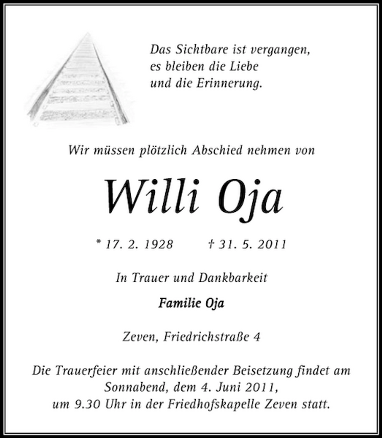 <p>Das Sichtbare ist vergangen, es bleiben die Liebe und die Erinnerung.</p><p>Wir müssen plötzlich Abschied nehmen von</p><p>Willi Oja<br />* 17. 2. 1928 † 31. 5. 2011 In Trauer und Dankbarkeit Familie Oja lie Oja Zeven, Friedrichstraße 4 Die Trauerfeier mit anschließender Beisetzung findet am Sonnabend, dem 4. Juni 2011, um 9.30 Uhr in der Friedhofskapelle Zeven statt.</p>