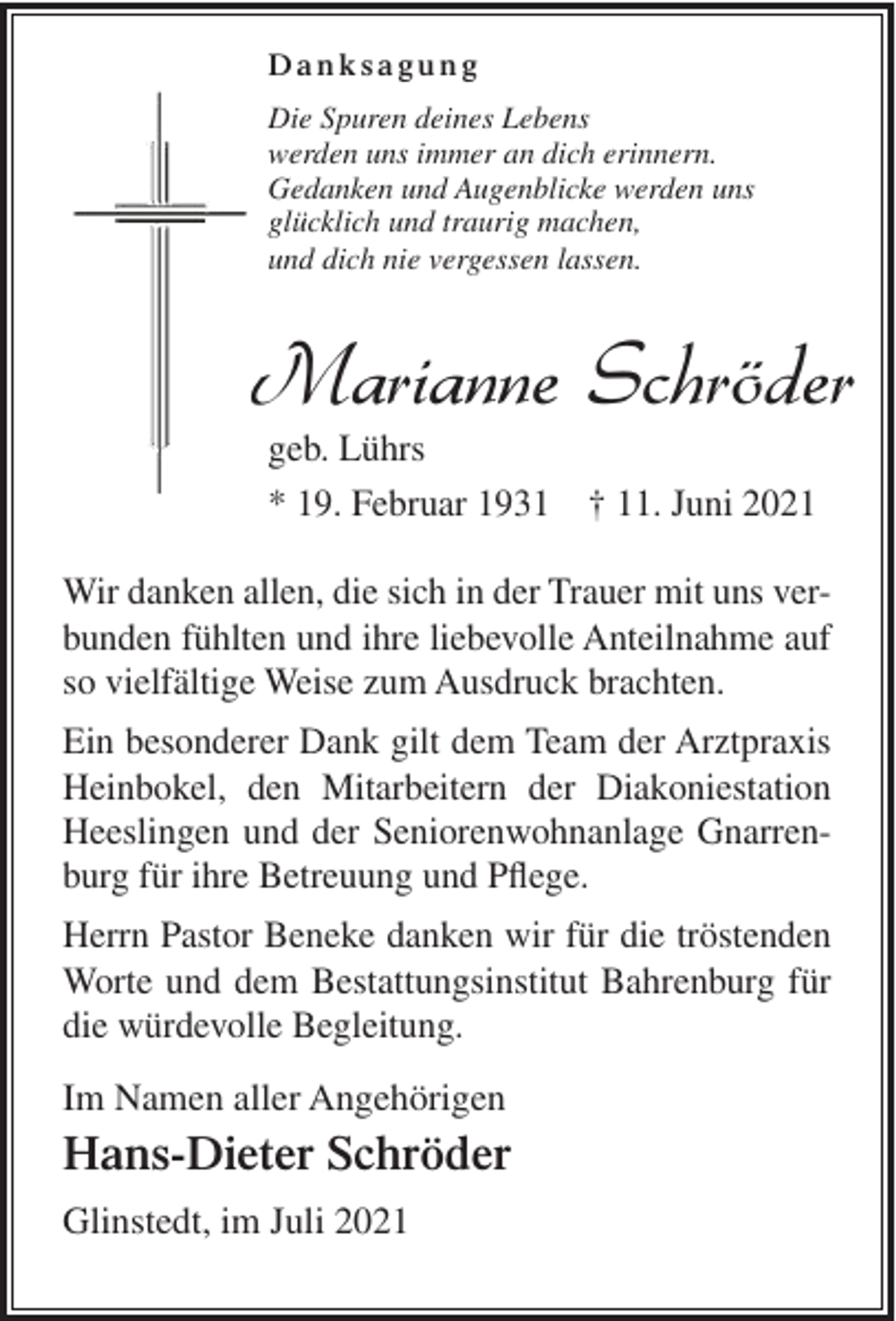 <p>Danksagung<br />Nun ruhen für immer deine Hände,<br />Die Spuren deines Lebens<br />dein müdes Herz, es steht nun still.<br />werden<br />dich erinnern.<br />Du<br />bist ganzuns<br />leis'immer<br />von unsan<br />gegangen,<br />Gedanken<br />undSchicksal<br />Augenblicke<br />wie<br />es des Lebens<br />will. werden uns</p><p>glücklich und traurig machen,</p><p>Nach einem langen,und<br />ereignisreichen<br />Leben hat unsere<br />liebe Mutter, Schwiegermu<br />dich nie vergessen<br />lassen.<br />Oma und Uroma, Schwester, Schwägerin und Tante für immer die Augen geschlo</p><p>Marianne Schröder<br />geb. Lührs<br />geb. Lührs<br />* 19. Februar 1931<br />† 11. Juni 2021<br />* 19. Februar 1931 † 11. Juni 2021</p><p>In Liebe und Dankbarkeit</p><p>Karin und Wolfgang Nehring</p><p>Wir danken allen,<br />in Luca<br />der Trauer<br />Kerstindie<br />und sich<br />Nico mit<br />und Jonasmit uns verStephan<br />und<br />Stefanie<br />mit<br />Sinja<br />bunden fühlten und ihre liebevolle Anteilnahme auf<br />und Ausdruck<br />Marlies Schröder<br />so vielfältigeHans-Dieter<br />Weise zum<br />brachten.<br />Anna-Maria und Tobias</p><p>Ein besonderer<br />gilt<br />Team<br />der und<br />Arztpraxis<br />DirkDank<br />Frederik<br />unddem<br />Kerstin<br />mit Mattis<br />Rieke<br />Horst und<br />Susan Schröderder Diakoniestation<br />Heinbokel, den<br />Mitarbeitern<br />Tobias und Hannah mit Linnea<br />Heeslingen und<br />der Seniorenwohnanlage GnarrenNicole und Max<br />burg für ihre Heinrich<br />Betreuung<br />und Pflege.<br />und Hannelore Lührs</p><p>und Horst Lange<br />Herrn PastorIrmgard<br />Beneke<br />danken wir für die tröstenden<br />sowie alle Angehörigen<br />Worte und dem Bestattungsinstitut Bahrenburg für<br />Traueranschrift: Hans-Dieter Schröder, Am Kirchweg 3, 27442 Glinstedt<br />die<br />würdevolle Begleitung.</p><p>Die Trauerfeier mit anschließender Beisetzung findet im engsten Familienkreis st</p><p>Bahrenburg Bestattungshaus Leben &amp; Abschied<br />Im Namen aller Angehörigen</p><p>Hans-Dieter Schröder<br />Glinstedt, im Juli 2021</p>