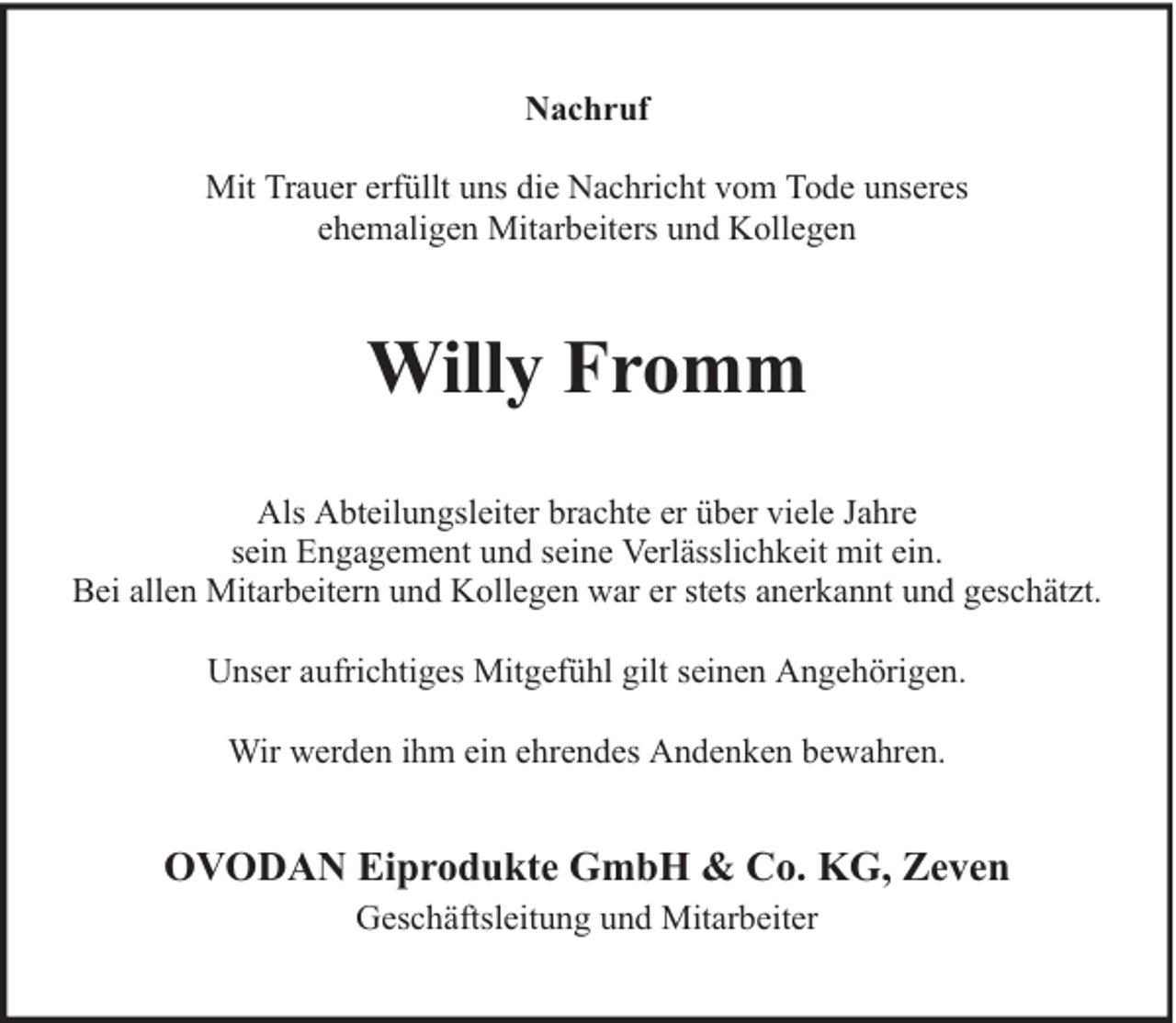 <p>Nachruf<br />Mit Trauer erfüllt uns die Nachricht vom Tode unseres<br />ehemaligen Mitarbeiters und Kollegen</p><p>Willy Fromm<br />Als Abteilungsleiter brachte er über viele Jahre<br />sein Engagement und seine Verlässlichkeit mit ein.<br />Bei allen Mitarbeitern und Kollegen war er stets anerkannt und geschätzt.<br />Unser aufrichtiges Mitgefühl gilt seinen Angehörigen.<br />Wir werden ihm ein ehrendes Andenken bewahren.</p><p>OVODAN Eiprodukte GmbH &amp; Co. KG, Zeven<br />Geschäftsleitung und Mitarbeiter</p>