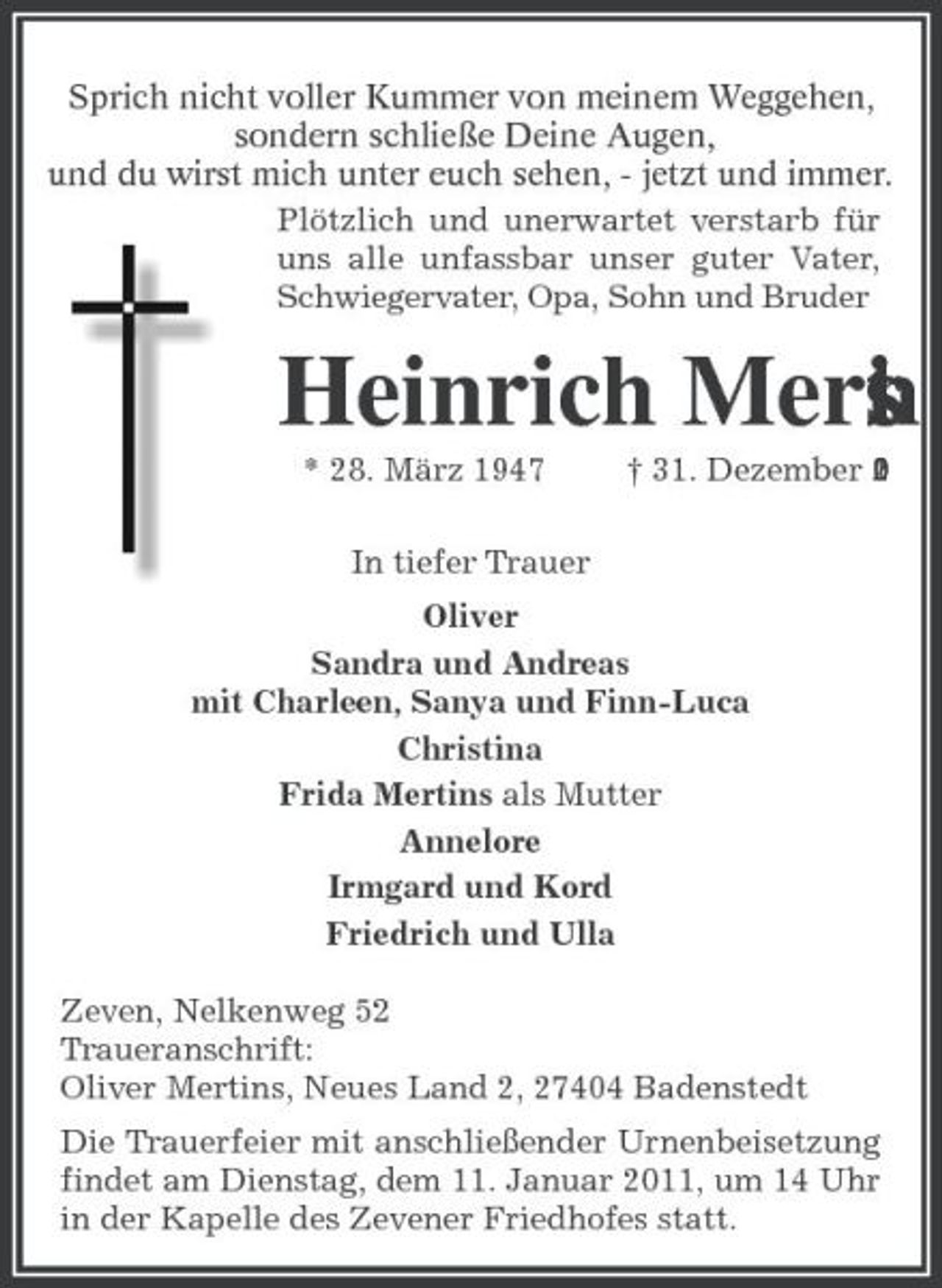 <p>Sprich nicht voller Kummer von meinem Weggehen, sondern schließe Deine Augen, und du wirst mich unter euch sehen, - jetzt und immer. Plötzlich und unerwartet verstarb für uns alle unfassbar unser guter Vater, Schwiegervater, Opa, Sohn und Bruder</p><p>Heinrich Mert s n i<br />* 28. März 1947 In tiefer Trauer Oliver Sandra und Andreas mit Charleen, Sanya und Finn-Luca Christina Frida Mertins als Mutter Annelore Irmgard und Kord Friedrich und Ulla Zeven, Nelkenweg 52 Traueranschrift: Oliver Mertins, Neues Land 2, 27404 Badenstedt Die Trauerfeier mit anschließender Urnenbeisetzung findet am Dienstag, dem 11. Januar 2011, um 14 Uhr in der Kapelle des Zevener Friedhofes statt. † 31. Dezember 2 1 0</p>