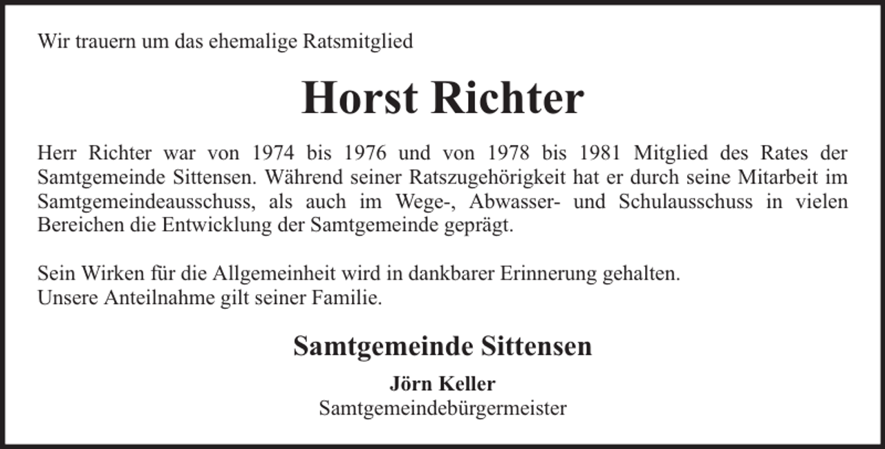 <p>Wir trauern um das ehemalige Ratsmitglied</p><p>Horst Richter<br />Herr Richter war von 1974 bis 1976 und von 1978 bis 1981 Mitglied des Rates der<br />Samtgemeinde Sittensen. Während seiner Ratszugehörigkeit hat er durch seine Mitarbeit im<br />Samtgemeindeausschuss, als auch im Wege-, Abwasser- und Schulausschuss in vielen<br />Bereichen die Entwicklung der Samtgemeinde geprägt.<br />Sein Wirken für die Allgemeinheit wird in dankbarer Erinnerung gehalten.<br />Unsere Anteilnahme gilt seiner Familie.</p><p>Samtgemeinde Sittensen<br />Jörn Keller<br />Samtgemeindebürgermeister</p>
