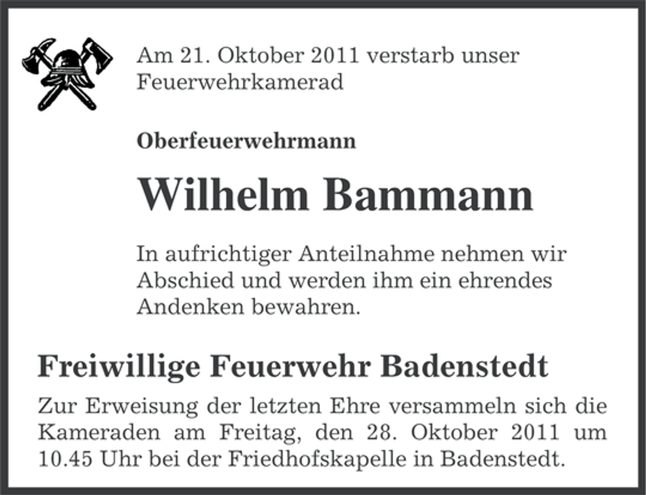 <p>Am 21. Oktober 2011 verstarb unser<br />Feuerwehrkamerad<br />Oberfeuerwehrmann</p><p>Wilhelm Bammann<br />In aufrichtiger Anteilnahme nehmen wir<br />Abschied und werden ihm ein ehrendes<br />Andenken bewahren.</p><p>Freiwillige Feuerwehr Badenstedt<br />Zur Erweisung der letzten Ehre versammeln sich die<br />Kameraden am Freitag, den 28. Oktober 2011 um<br />10.45 Uhr bei der Friedhofskapelle in Badenstedt.</p>