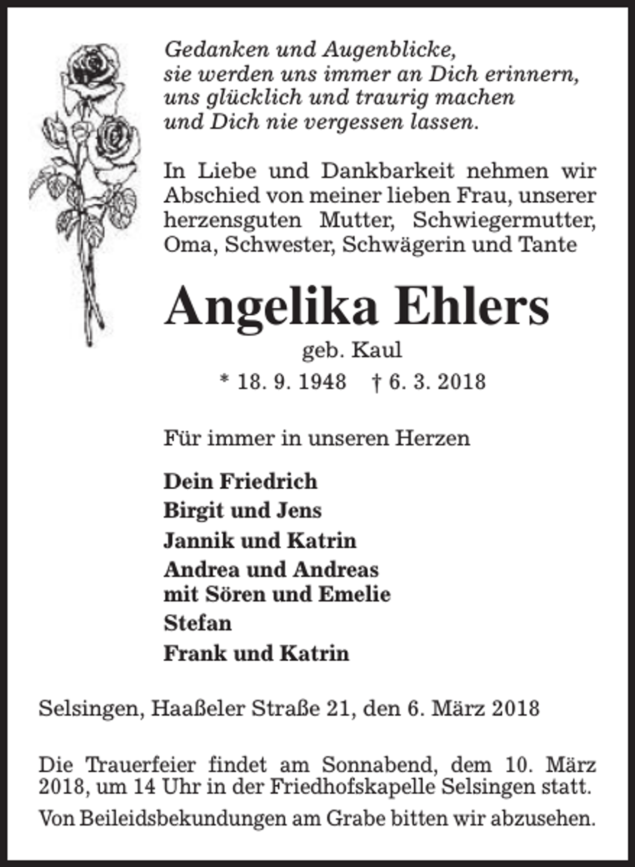 <p>Gedanken und Augenblicke,<br />sie werden uns immer an Dich erinnern,<br />uns glücklich und traurig machen<br />und Dich nie vergessen lassen.<br />In Liebe und Dankbarkeit nehmen wir<br />Abschied von meiner lieben Frau, unserer<br />herzensguten Mutter, Schwiegermutter,<br />Oma, Schwester, Schwägerin und Tante</p><p>Angelika Ehlers<br />geb. Kaul<br />* 18. 9. 1948 † 6. 3. 2018</p><p>Für immer in unseren Herzen<br />Dein Friedrich<br />Birgit und Jens<br />Jannik und Katrin<br />Andrea und Andreas<br />mit Sören und Emelie<br />Stefan<br />Frank und Katrin<br />Selsingen, Haaßeler Straße 21, den 6. März 2018<br />Die Trauerfeier findet am Sonnabend, dem 10. März<br />2018, um 14 Uhr in der Friedhofskapelle Selsingen statt.<br />Von Beileidsbekundungen am Grabe bitten wir abzusehen.</p>