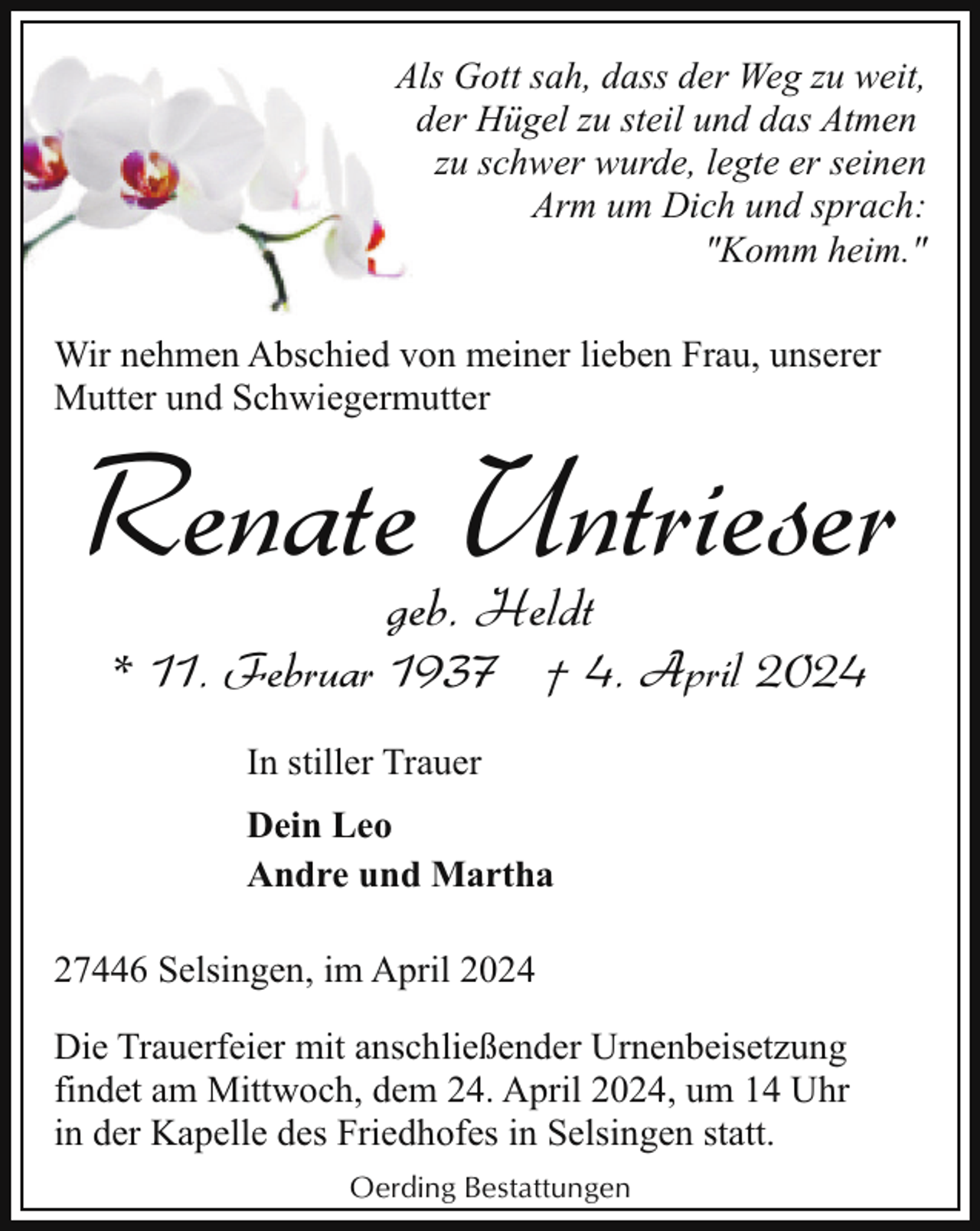 <p>Als Gott sah, dass der Weg zu weit,<br />der Hügel zu steil und das Atmen<br />zu schwer wurde, legte er seinen<br />Arm um Dich und sprach:<br />"Komm heim."<br />Wir nehmen Abschied von meiner lieben Frau, unserer<br />Mutter und Schwiegermutter</p><p>Renate Untrieser<br />geb. Heldt</p><p>* 11. Februar 1937 † 4. April 2024<br />In stiller Trauer<br />Dein Leo<br />Andre und Martha<br />27446 Selsingen, im April 2024<br />Die Trauerfeier mit anschließender Urnenbeisetzung<br />findet am Mittwoch, dem 24. April 2024, um 14 Uhr<br />in der Kapelle des Friedhofes in Selsingen statt.<br />Oerding Bestattungen</p>