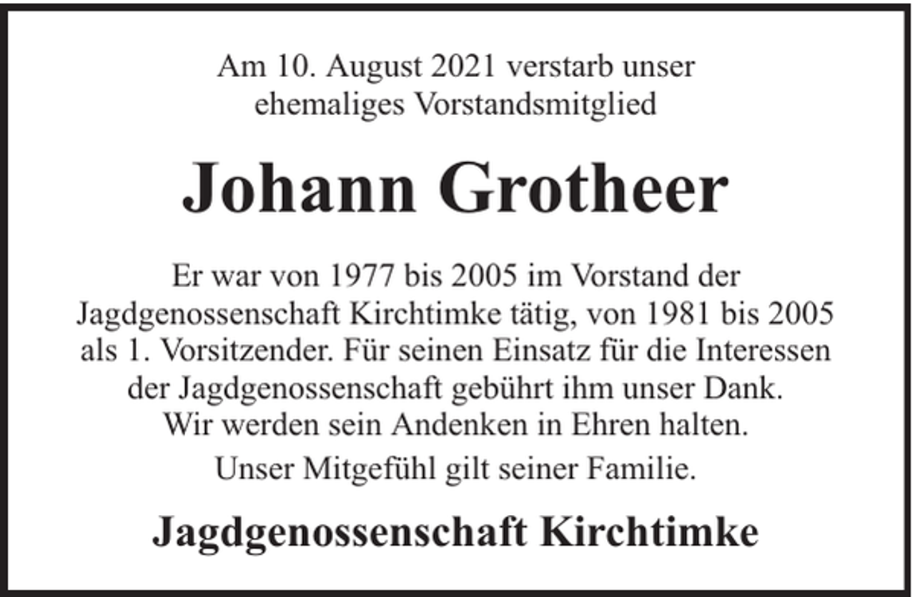 <p>Am 10. August 2021 verstarb unser<br />ehemaliges Vorstandsmitglied</p><p>Johann Grotheer<br />Er war von 1977 bis 2005 im Vorstand der<br />Jagdgenossenschaft Kirchtimke tätig, von 1981 bis 2005<br />als 1. Vorsitzender. Für seinen Einsatz für die Interessen<br />der Jagdgenossenschaft gebührt ihm unser Dank.<br />Wir werden sein Andenken in Ehren halten.<br />Unser Mitgefühl gilt seiner Familie.</p><p>Jagdgenossenschaft Kirchtimke</p>
