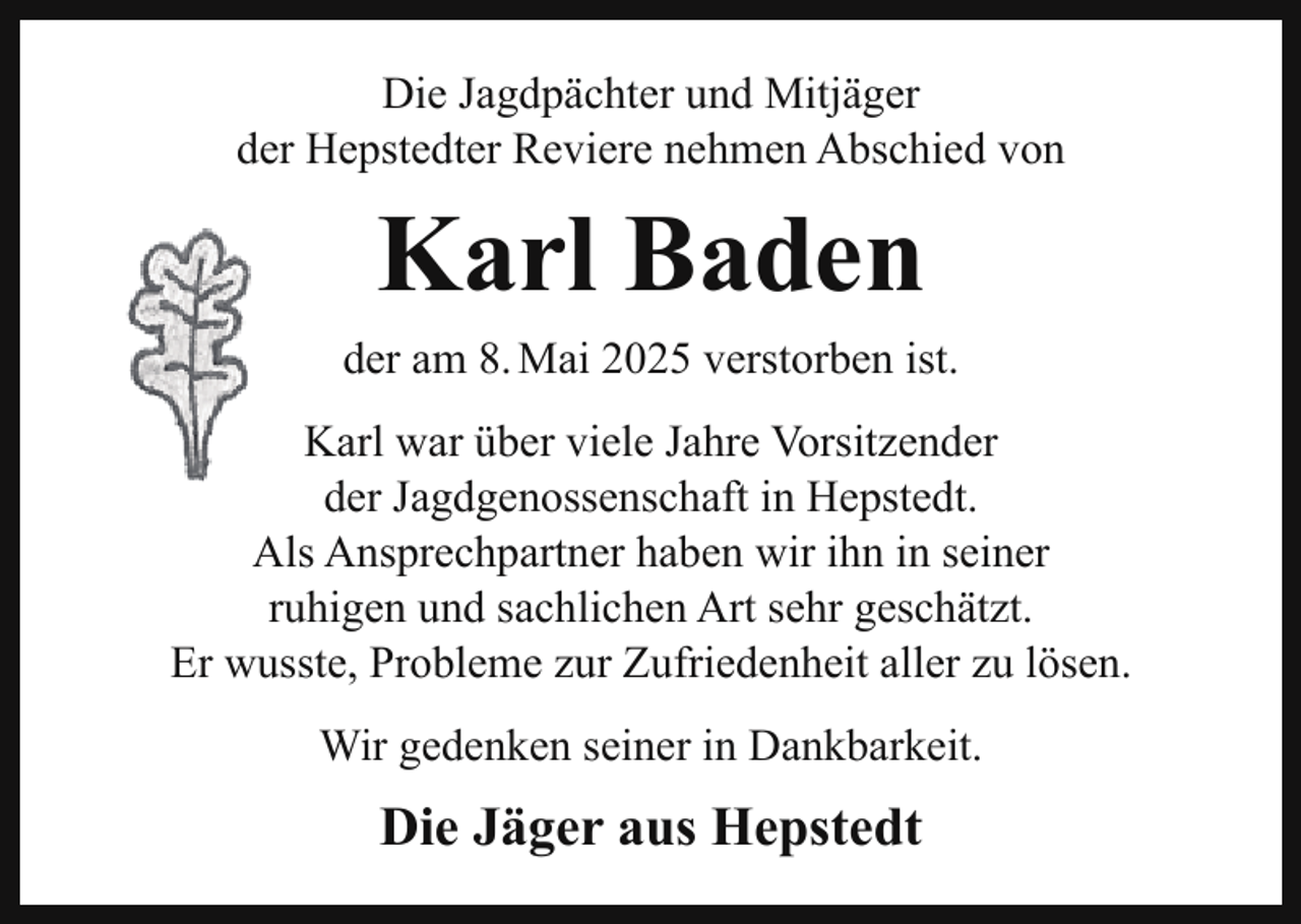 <p>Die Jagdpächter und Mitjäger<br />der Hepstedter Reviere nehmen Abschied von</p><p>Karl Baden<br />der am 8. Mai 2025 verstorben ist.<br />Karl war über viele Jahre Vorsitzender<br />der Jagdgenossenschaft in Hepstedt.<br />Als Ansprechpartner haben wir ihn in seiner<br />ruhigen und sachlichen Art sehr geschätzt.<br />Er wusste, Probleme zur Zufriedenheit aller zu lösen.<br />Wir gedenken seiner in Dankbarkeit.</p><p>Die Jäger aus Hepstedt</p>