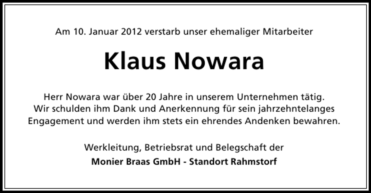 <p>Am 10. Januar 2012 verstarb unser ehemaliger Mitarbeiter</p><p>Klaus Nowara<br />Herr Nowara war über 20 Jahre in unserem Unternehmen tätig.<br />Wir schulden ihm Dank und Anerkennung für sein jahrzehntelanges<br />Engagement und werden ihm stets ein ehrendes Andenken bewahren.<br />Werkleitung, Betriebsrat und Belegschaft der<br />Monier Braas GmbH - Standort Rahmstorf</p>