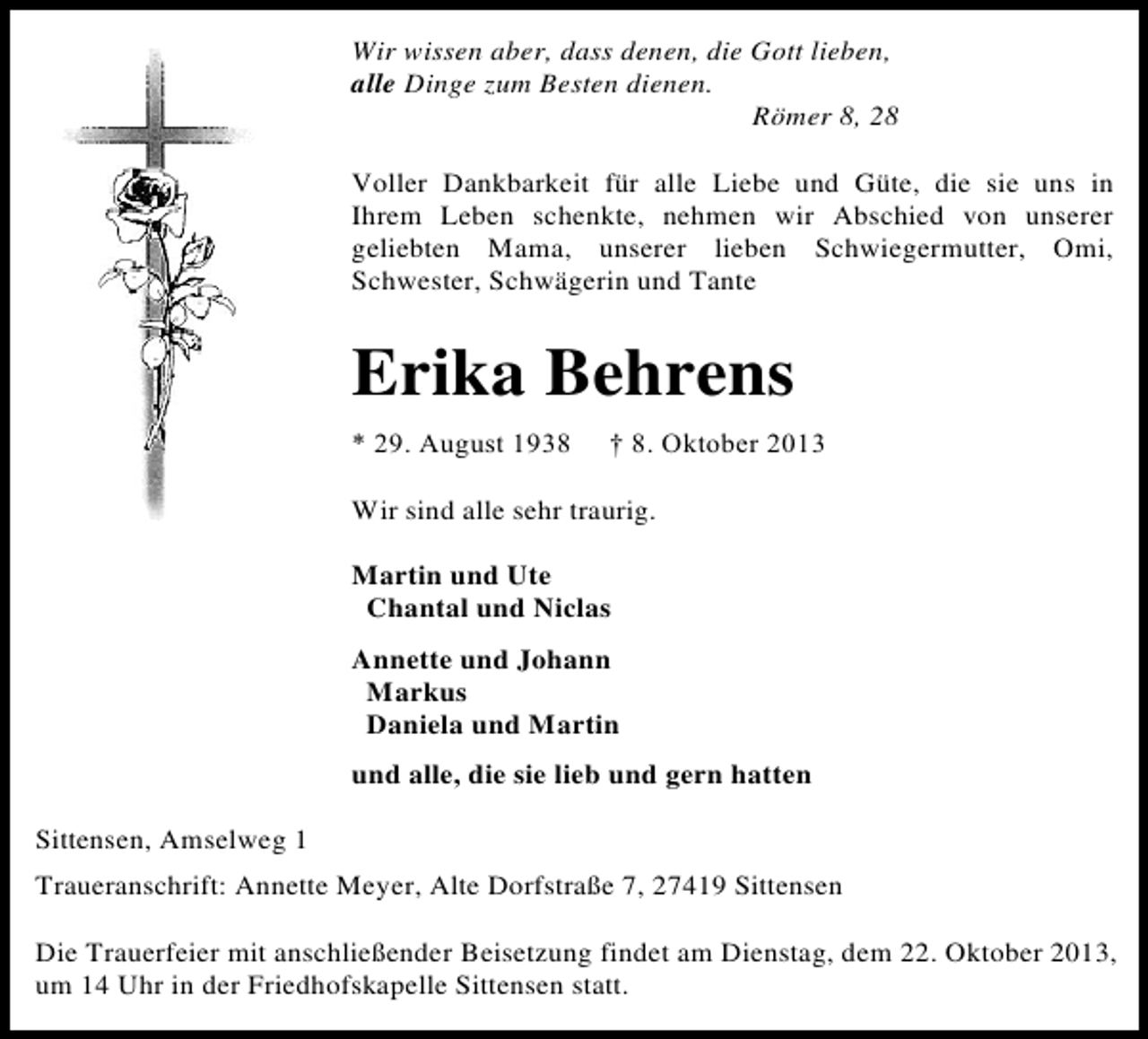 <p>Wir wissen aber, dass denen, die Gott lieben,<br />alle Dinge zum Besten dienen.<br />Römer 8, 28<br />Voller Dankbarkeit für alle Liebe und Güte, die sie uns in<br />Ihrem Leben schenkte, nehmen wir Abschied von unserer<br />geliebten Mama, unserer lieben Schwiegermutter, Omi,<br />Schwester, Schwägerin und Tante</p><p>Erika Behrens<br />* 29. August 1938</p><p>† 8. Oktober 2013</p><p>Wir sind alle sehr traurig.<br />Martin und Ute<br />Chantal und Niclas<br />Annette und Johann<br />Markus<br />Daniela und Martin<br />und alle, die sie lieb und gern hatten<br />Sittensen, Amselweg 1<br />Traueranschrift: Annette Meyer, Alte Dorfstraße 7, 27419 Sittensen<br />Die Trauerfeier mit anschließender Beisetzung findet am Dienstag, dem 22. Oktober 2013,<br />um 14 Uhr in der Friedhofskapelle Sittensen statt.</p>