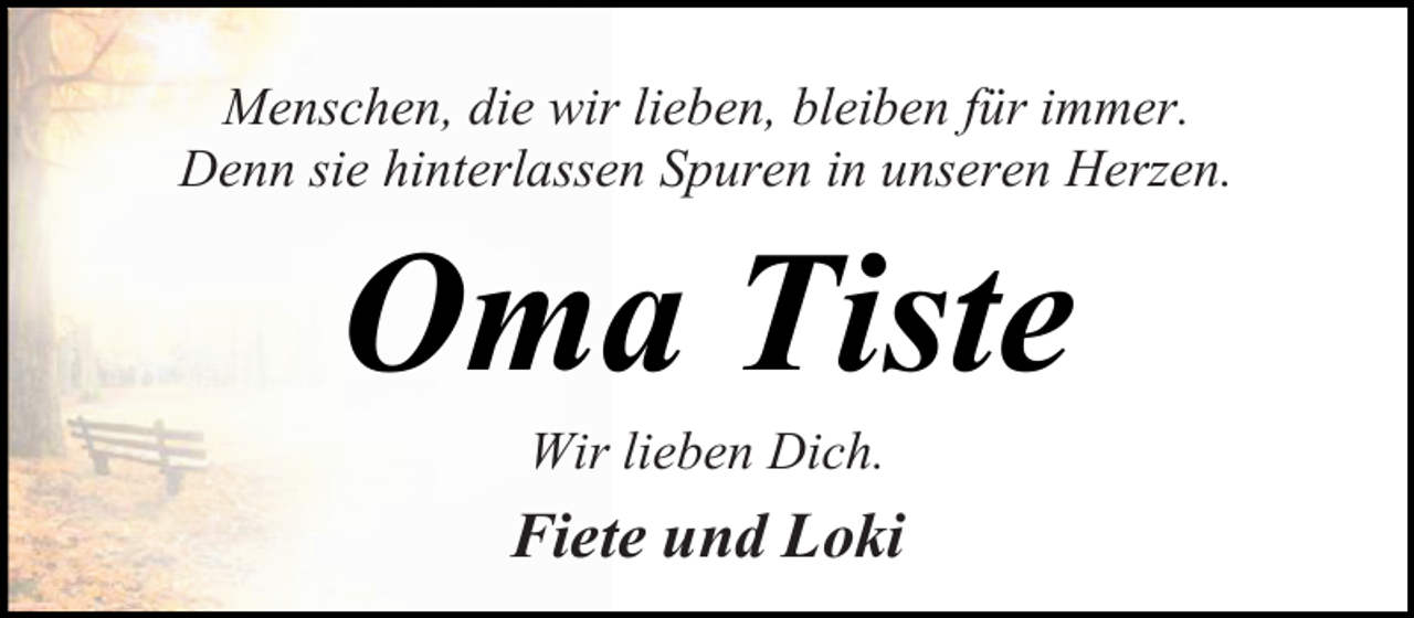 <p>Menschen, die wir lieben, bleiben für immer.<br />Denn sie hinterlassen Spuren in unseren Herzen.</p><p>Oma Tiste<br />Wir lieben Dich.</p><p>Fiete und Loki</p>