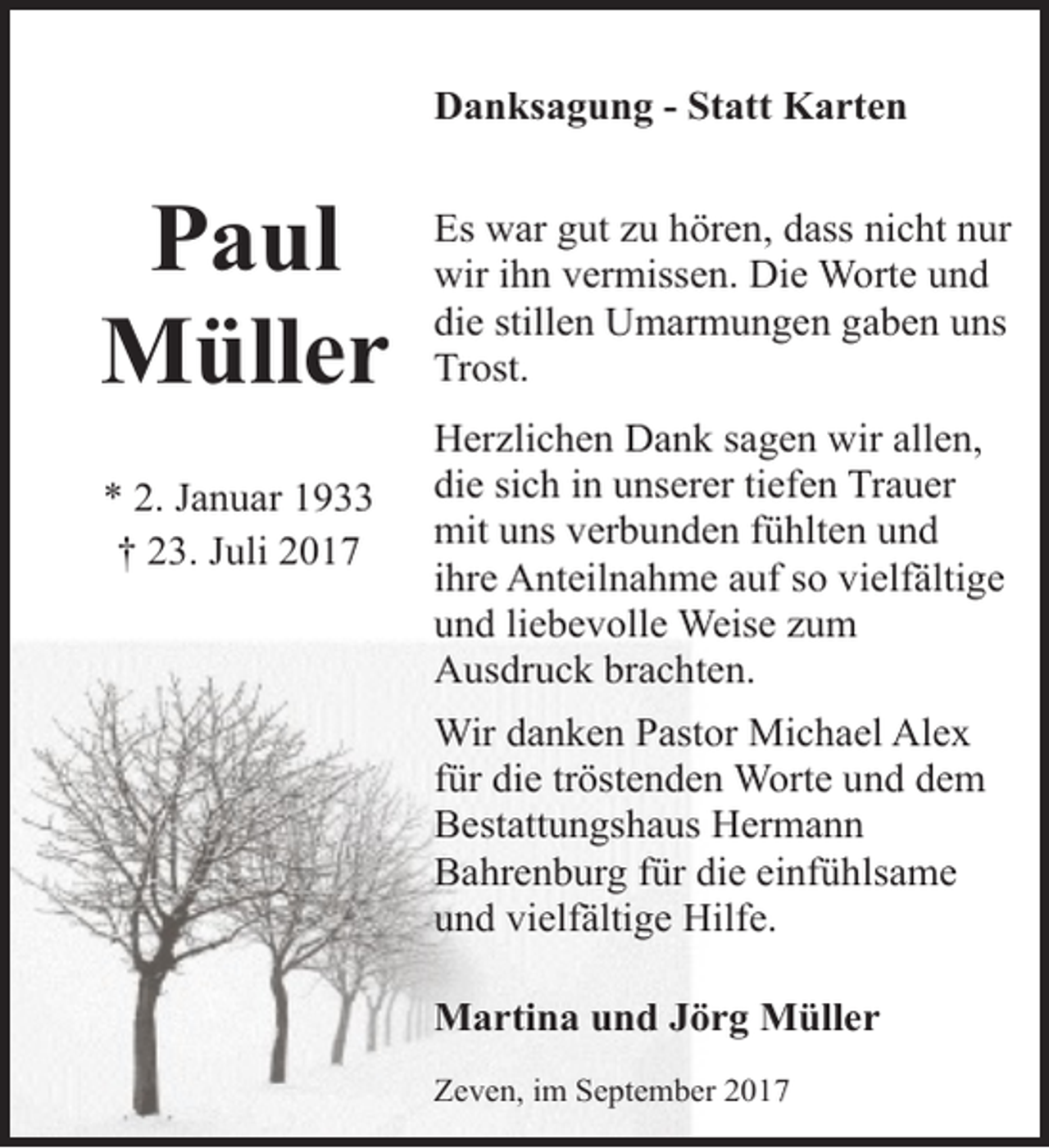 <p>Danksagung - Statt Karten</p><p>Paul<br />Müller<br />* 2. Januar 1933<br />† 23. Juli 2017</p><p>Es war gut zu hören, dass nicht nur<br />wir ihn vermissen. Die Worte und<br />die stillen Umarmungen gaben uns<br />Trost.<br />Herzlichen Dank sagen wir allen,<br />die sich in unserer tiefen Trauer<br />mit uns verbunden fühlten und<br />ihre Anteilnahme auf so vielfältige<br />und liebevolle Weise zum<br />Ausdruck brachten.<br />Wir danken Pastor Michael Alex<br />für die tröstenden Worte und dem<br />Bestattungshaus Hermann<br />Bahrenburg für die einfühlsame<br />und vielfältige Hilfe.<br />Martina und Jörg Müller<br />Zeven, im September 2017</p>