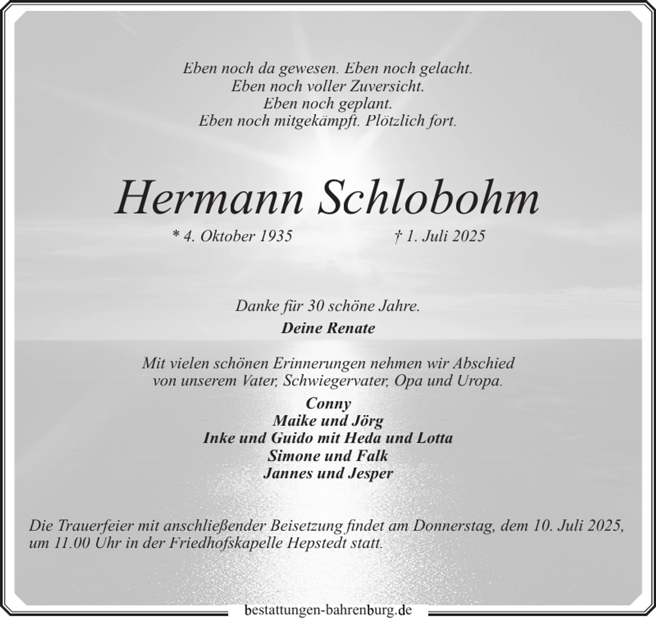 <p>Eben noch da gewesen. Eben noch gelacht.<br />Eben noch voller Zuversicht.<br />Eben noch geplant.<br />Eben noch mitgekämpft. Plötzlich fort.</p><p>Hermann Schlobohm<br />* 4. Oktober 1935</p><p>† 1. Juli 2025</p><p>Danke für 30 schöne Jahre.<br />Deine Renate<br />Mit vielen schönen Erinnerungen nehmen wir Abschied<br />von unserem Vater, Schwiegervater, Opa und Uropa.<br />Conny<br />Maike und Jörg<br />Inke und Guido mit Heda und Lotta<br />Simone und Falk<br />Jannes und Jesper<br />Die Trauerfeier mit anschließender Beisetzung findet am Donnerstag, dem 10. Juli 2025,<br />um 11.00 Uhr in der Friedhofskapelle Hepstedt statt.</p><p>bestattungen-bahrenb<br />burg.d<br />de</p>