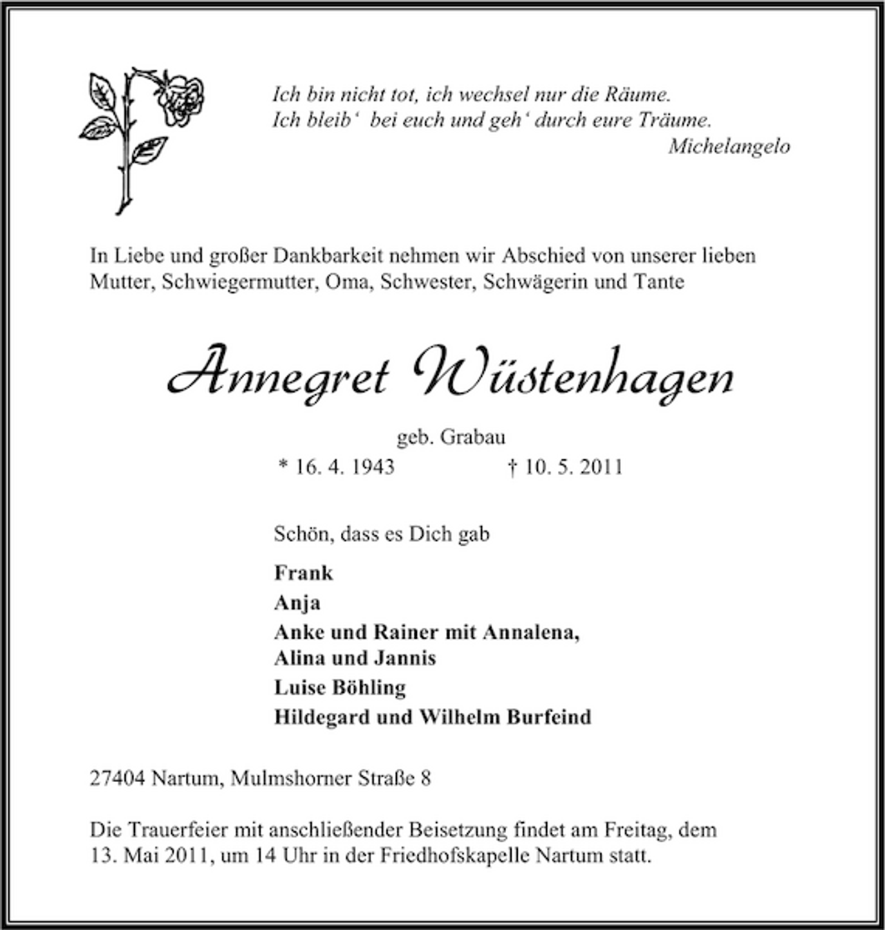 <p>Ich bin nicht tot, ich wechsel nur die Räume. Ich bleib‘ bei euch und geh‘ durch eure Träume. Michelangelo</p><p>In Liebe und großer Dankbarkeit nehmen wir Abschied von unserer lieben Mutter, Schwiegermutter, Oma, Schwester, Schwägerin und Tante</p><p>Annegret Wüstenhagen<br />geb. Grabau * 16. 4. 1943 Schön, dass es Dich gab Frank Anja Anke und Rainer mit Annalena, Alina und Jannis Luise Böhling Hildegard und Wilhelm Burfeind 27404 Nartum, Mulmshorner Straße 8 Die Trauerfeier mit anschließender Beisetzung findet am Freitag, dem 13. Mai 2011, um 14 Uhr in der Friedhofskapelle Nartum statt. † 10. 5. 2011</p>