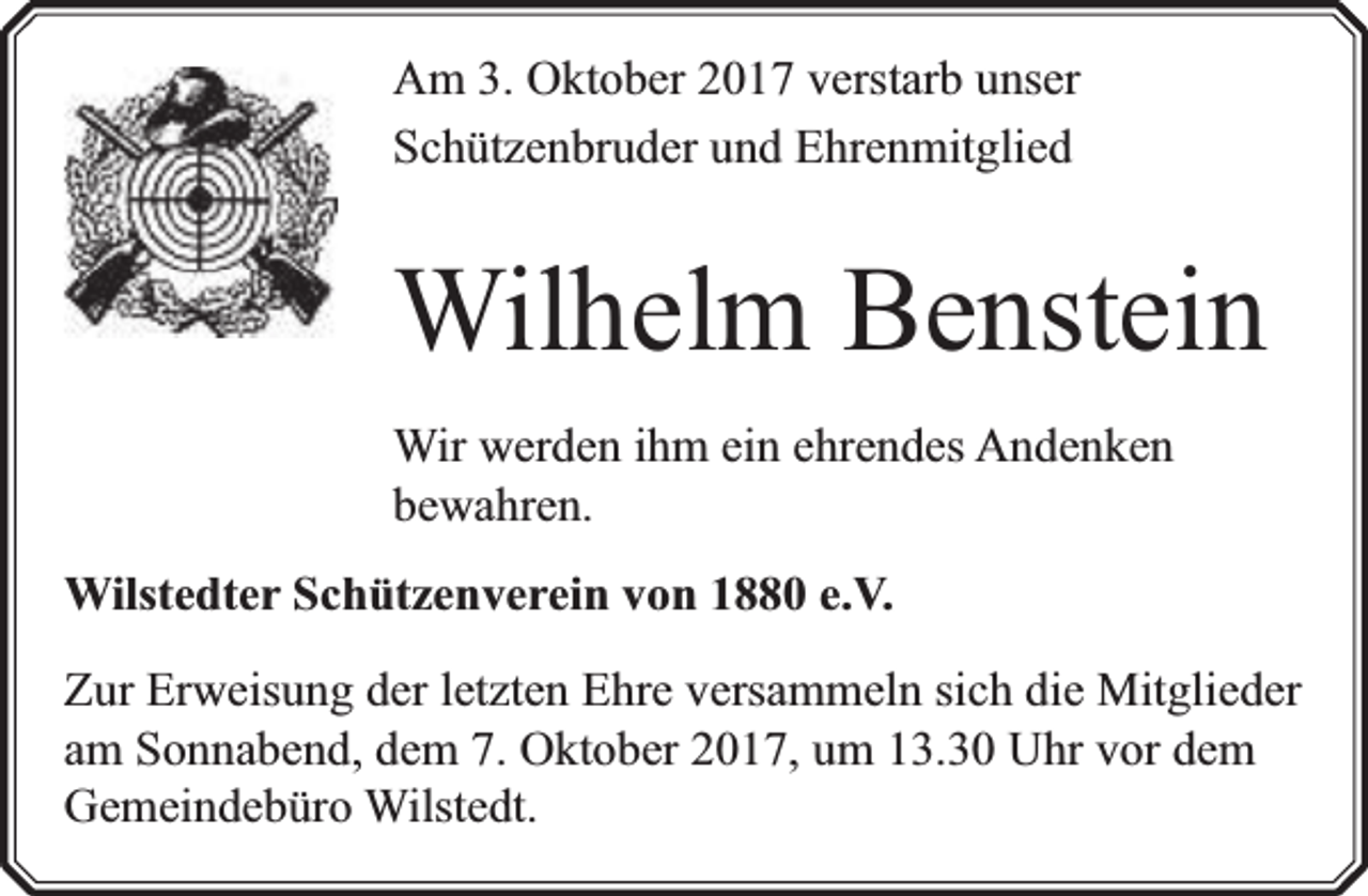 <p>Am 3. Oktober 2017 verstarb unser<br />Schützenbruder und Ehrenmitglied</p><p>Wilhelm Benstein<br />Wir werden ihm ein ehrendes Andenken<br />bewahren.<br />Wilstedter Schützenverein von 1880 e.V.<br />Zur Erweisung der letzten Ehre versammeln sich die Mitglieder<br />am Sonnabend, dem 7. Oktober 2017, um 13.30 Uhr vor dem<br />Gemeindebüro Wilstedt.</p>