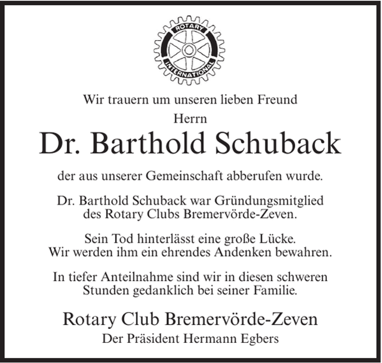 <p>Wir trauern um unseren lieben Freund<br />Herrn</p><p>Dr. Barthold Schuback<br />der aus unserer Gemeinschaft abberufen wurde.<br />Dr. Barthold Schuback war Gründungsmitglied<br />des Rotary Clubs Bremervörde-Zeven.<br />Sein Tod hinterlässt eine große Lücke.<br />Wir werden ihm ein ehrendes Andenken bewahren.<br />In tiefer Anteilnahme sind wir in diesen schweren<br />Stunden gedanklich bei seiner Familie.</p><p>Rotary Club Bremervörde-Zeven<br />Der Präsident Hermann Egbers</p>