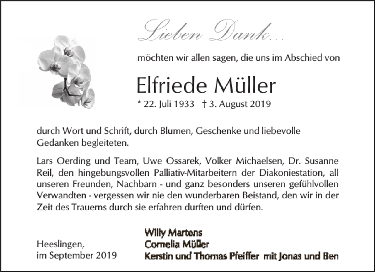 <p>Lieben Dank...</p><p>möchten wir allen sagen, die uns im Abschied von</p><p>Elfriede Müller<br />* 22. Juli 1933 † 3. August 2019</p><p>durch Wort und Schrift, durch Blumen, Geschenke und liebevolle<br />Gedanken begleiteten.<br />Lars Oerding und Team, Uwe Ossarek, Volker Michaelsen, Dr. Susanne<br />Reil, den hingebungsvollen Palliativ-Mitarbeitern der Diakoniestation, all<br />unseren Freunden, Nachbarn - und ganz besonders unseren gefühlvollen<br />Verwandten - vergessen wir nie den wunderbaren Beistand, den wir in der<br />Zeit des Trauerns durch sie erfahren durften und dürfen.</p><p>Heeslingen,<br />im September 2019</p>