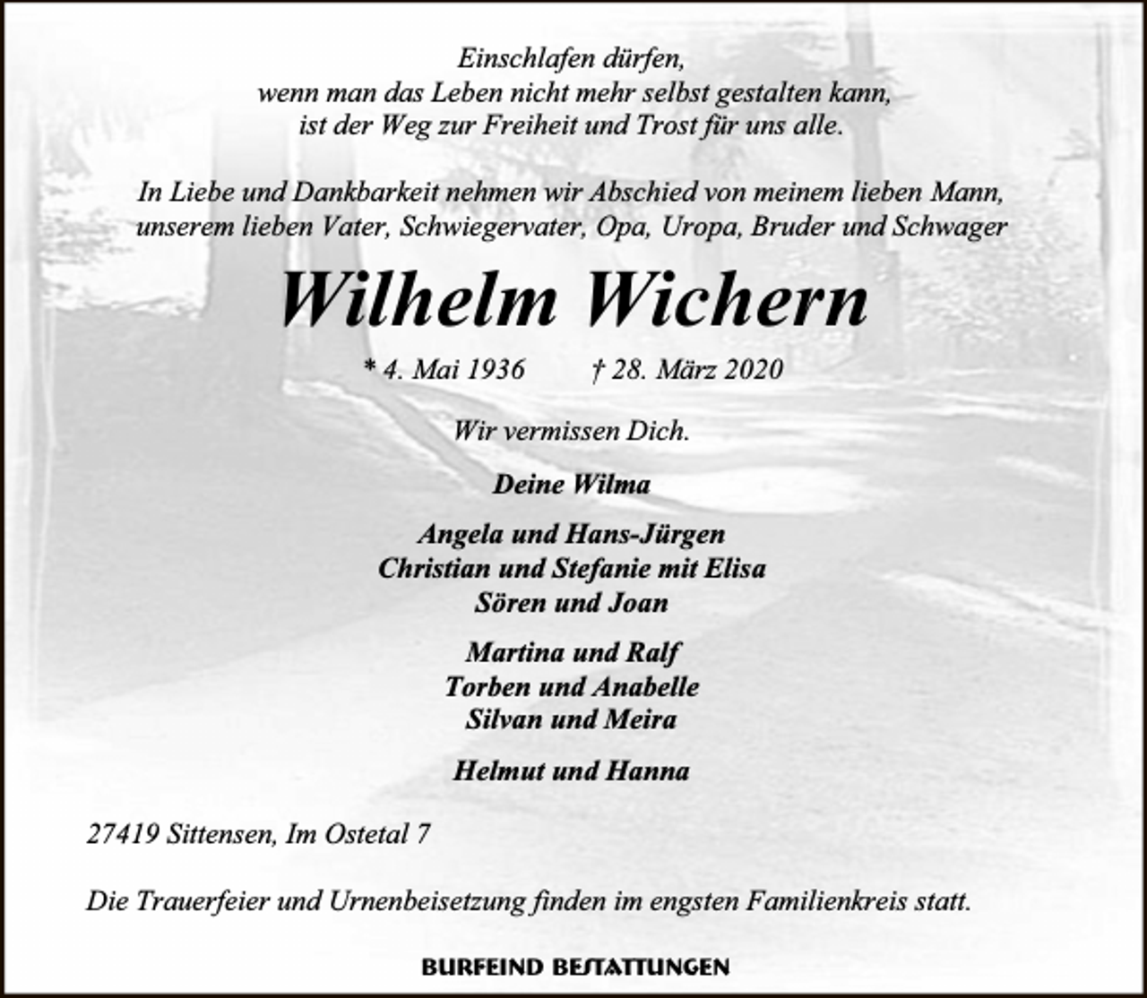 <p>Einschlafen dürfen,<br />wenn man das Leben nicht mehr selbst gestalten kann,<br />ist der Weg zur Freiheit und Trost für uns alle.<br />In Liebe und Dankbarkeit nehmen wir Abschied von meinem lieben Mann,<br />unserem lieben Vater, Schwiegervater, Opa, Uropa, Bruder und Schwager</p><p>Wilhelm Wichern<br />* 4. Mai 1936</p><p>† 28. März 2020</p><p>Wir vermissen Dich.<br />Deine Wilma<br />Angela und Hans-Jürgen<br />Christian und Stefanie mit Elisa<br />Sören und Joan<br />Martina und Ralf<br />Torben und Anabelle<br />Silvan und Meira<br />Helmut und Hanna<br />27419 Sittensen, Im Ostetal 7<br />Die Trauerfeier und Urnenbeisetzung finden im engsten Familienkreis statt.<br />Burfeind Bestattungen</p>