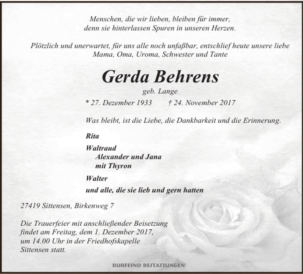 <p>Menschen, die wir lieben, bleiben für immer,<br />denn sie hinterlassen Spuren in unseren Herzen.<br />Plötzlich und unerwartet, für uns alle noch unfaßbar, entschlief heute unsere liebe<br />Mama, Oma, Uroma, Schwester und Tante</p><p>Gerda Behrens<br />geb. Lange</p><p>* 27. Dezember 1933</p><p>† 24. November 2017</p><p>Was bleibt, ist die Liebe, die Dankbarkeit und die Erinnerung.<br />Rita<br />Waltraud<br />Alexander und Jana<br />mit Thyron<br />Walter<br />und alle, die sie lieb und gern hatten<br />27419 Sittensen, Birkenweg 7<br />Die Trauerfeier mit anschließender Beisetzung<br />findet am Freitag, dem 1. Dezember 2017,<br />um 14.00 Uhr in der Friedhofskapelle<br />Sittensen statt.<br />Burfeind Bestattungen</p>