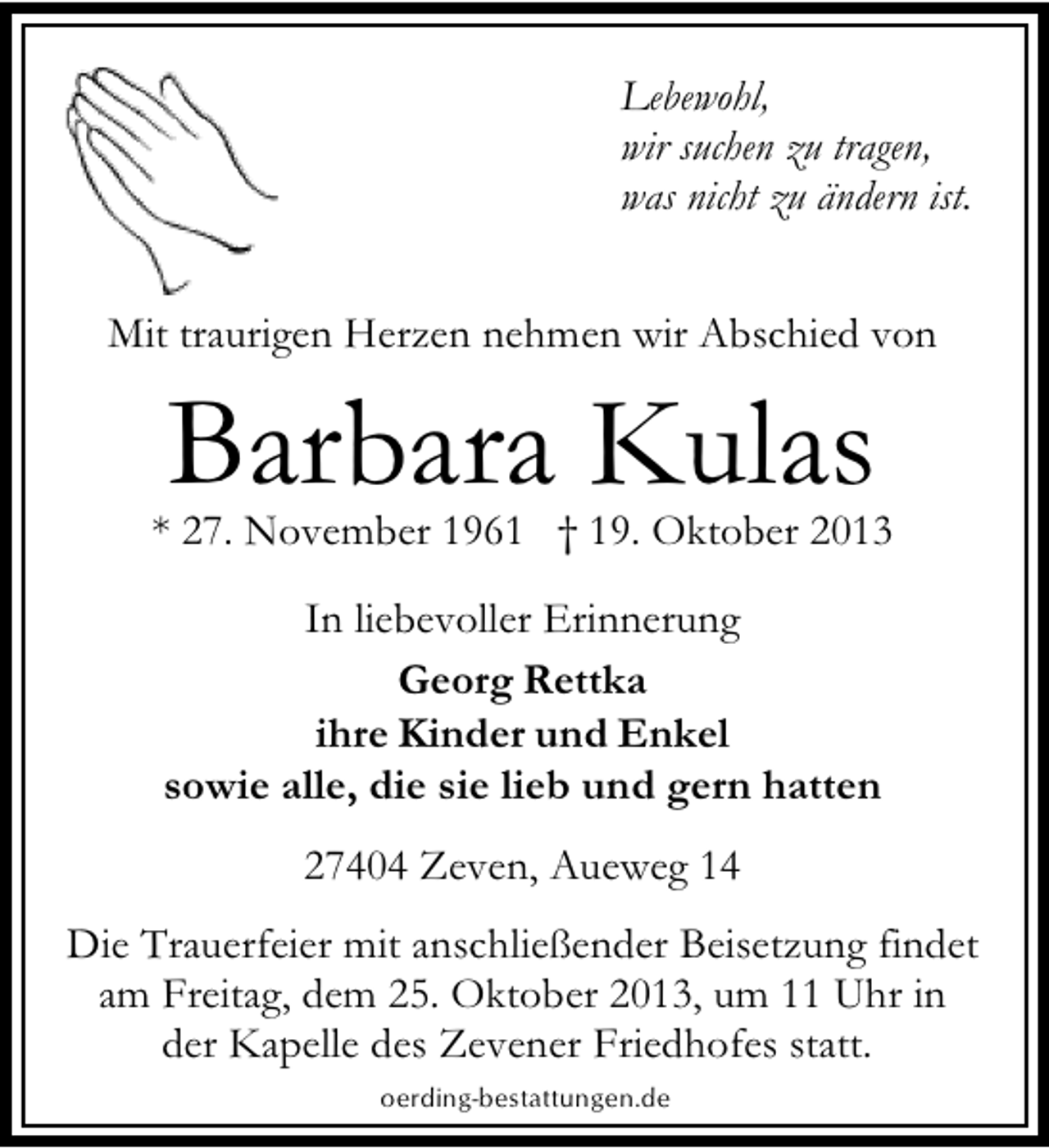 <p>Lebewohl,<br />wir suchen zu tragen,<br />was nicht zu ändern ist.<br />Mit traurigen Herzen nehmen wir Abschied von</p><p>Barbara Kulas</p><p>* 27. November 1961 † 19. Oktober 2013<br />In liebevoller Erinnerung<br />Georg Rettka<br />ihre Kinder und Enkel<br />sowie alle, die sie lieb und gern hatten<br />27404 Zeven, Aueweg 14<br />Die Trauerfeier mit anschließender Beisetzung findet<br />am Freitag, dem 25. Oktober 2013, um 11 Uhr in<br />der Kapelle des Zevener Friedhofes statt.<br />oerding-bestattungen.de</p>
