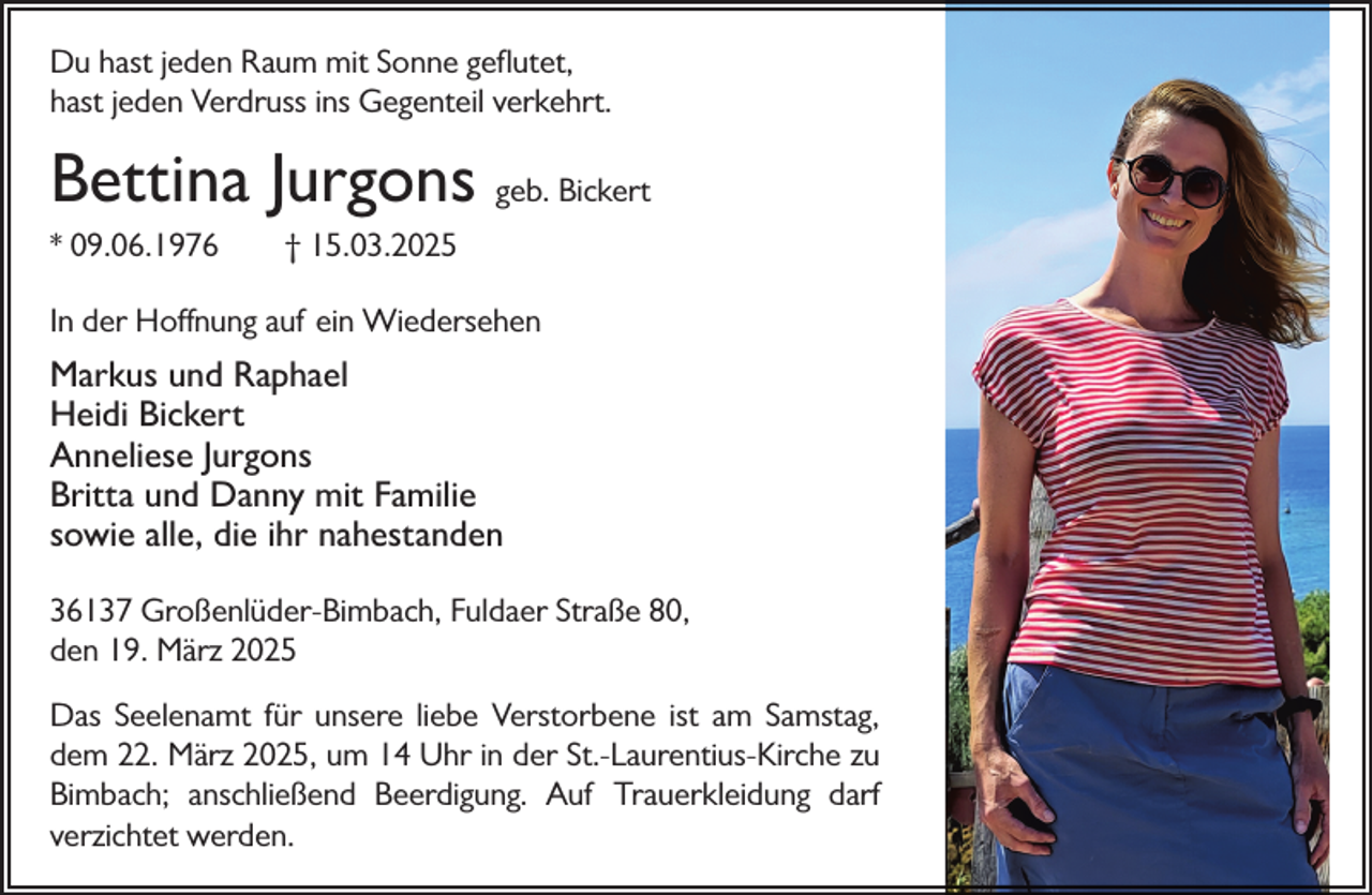 <p>Du hast jeden Raum mit Sonne geflutet,<br />hast jeden Verdruss ins Gegenteil verkehrt.</p><p>Bettina Jurgons geb. Bickert<br />* 09.06.1976</p><p>† 15.03.2025</p><p>In der Hoffnung auf ein Wiedersehen</p><p>Markus und Raphael<br />Heidi Bickert<br />Anneliese Jurgons<br />Britta und Danny mit Familie<br />sowie alle, die ihr nahestanden<br />36137 Großenlüder-Bimbach, Fuldaer Straße 80,<br />den 19. März 2025<br />Das Seelenamt für unsere liebe Verstorbene ist am Samstag,<br />dem 22. März 2025, um 14 Uhr in der St.-Laurentius-Kirche zu<br />Bimbach; anschließend Beerdigung. Auf Trauerkleidung darf<br />verzichtet werden.</p>