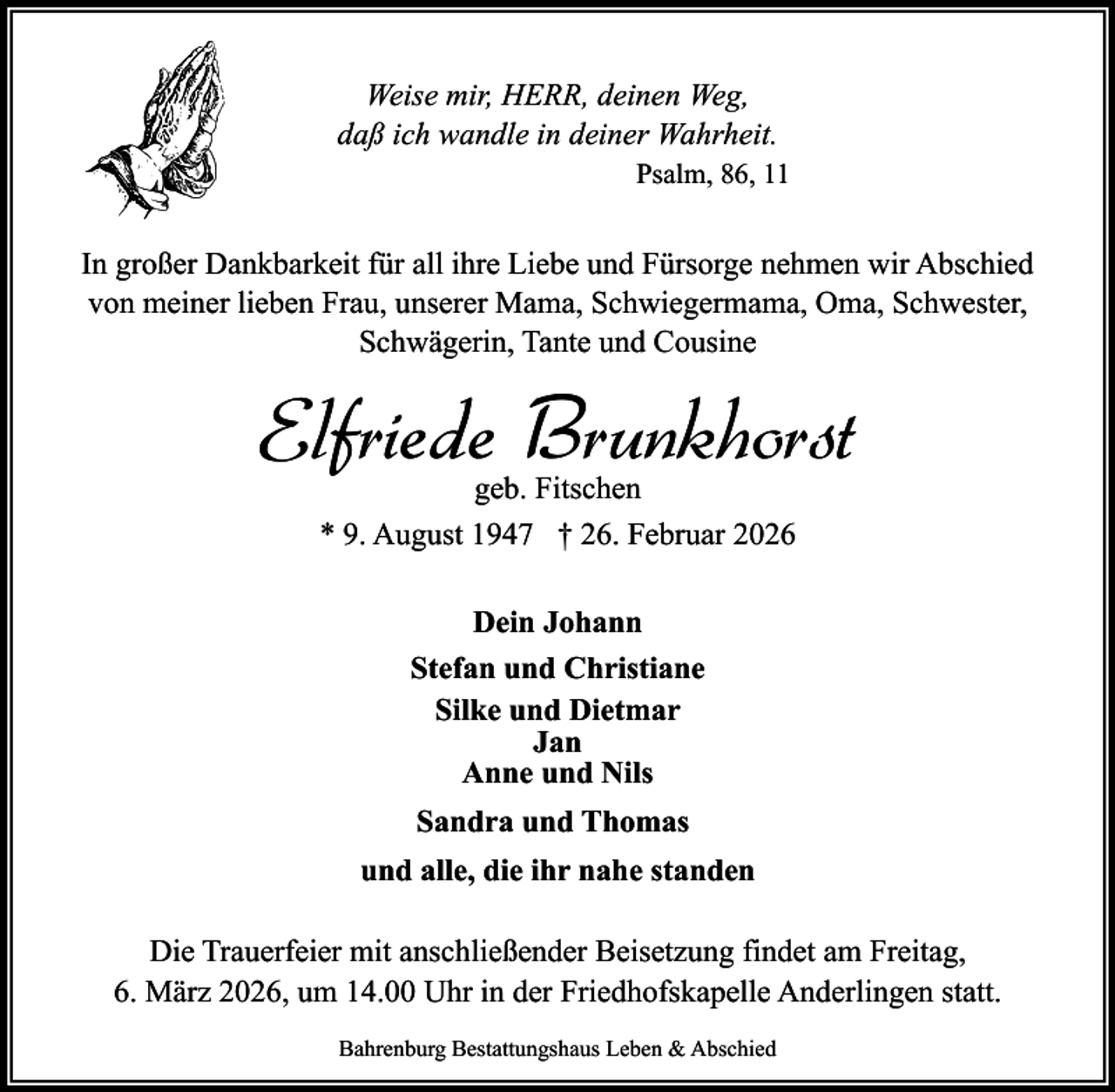 <p>Weise mir, HERR, deinen Weg,<br />daß ich wandle in deiner Wahrheit.<br />Psalm, 86, 11</p><p>In großer Dankbarkeit für all ihre Liebe und Fürsorge nehmen wir Abschied<br />von meiner lieben Frau, unserer Mama, Schwiegermama, Oma, Schwester,<br />Schwägerin, Tante und Cousine</p><p>Elfriede Brunkhorst<br />geb. Fitschen<br />* 9. August 1947 † 26. Februar 2026<br />Dein Johann<br />Stefan und Christiane<br />Silke und Dietmar<br />Jan<br />Anne und Nils<br />Sandra und Thomas<br />und alle, die ihr nahe standen<br />Die Trauerfeier mit anschließender Beisetzung findet am Freitag,<br />6. März 2026, um 14.00 Uhr in der Friedhofskapelle Anderlingen statt.<br />Bahrenburg Bestattungshaus Leben &amp; Abschied</p>