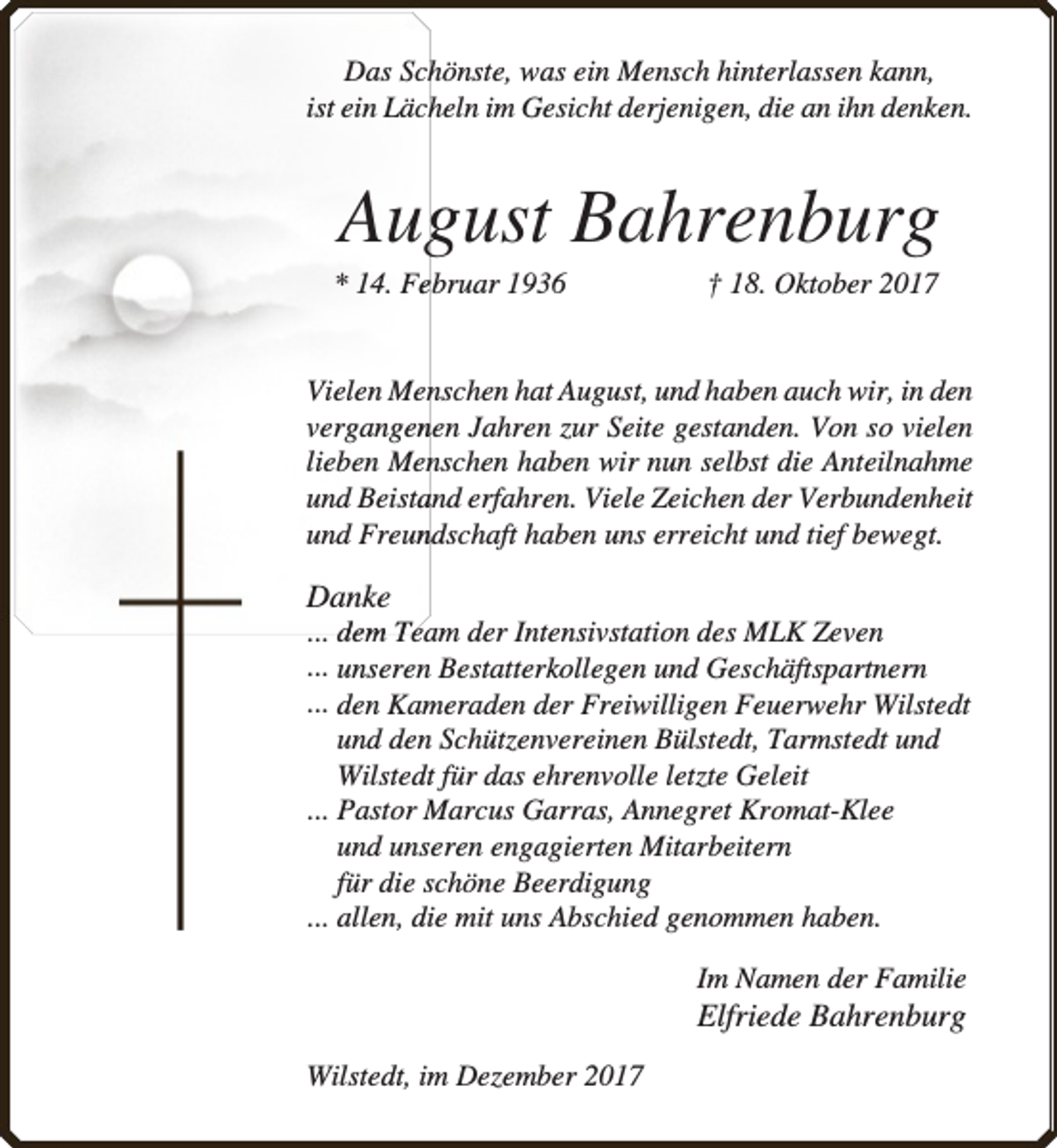 <p>Das Schhönste, was ein Mensch hinterlassen kann,<br />ist ein Läch<br />heln im Gesicht derjenigen, die an ihn denken.</p><p>August Bahrenburg</p><p>* 14. Feebruar 1936</p><p>† 18. Oktober 2017</p><p>Vielen Mennschen hat August, und haben auch wir, in den<br />vergangennen Jahren zur Seite gestanden. Von so vielen<br />lieben Mennschen haben wir nun selbst die Anteilnahme<br />und Beista<br />and erfahren. Viele Zeichen der Verbundenheit<br />und Freun<br />ndschaft haben uns erreicht und tief bewegt.</p><p>Danke</p><p>... dem Team der Intensivstation des MLK Zeven<br />... unseren Bestatterkollegen und Geschäftspartnern<br />... den Kameraden der Freiwilligen Feuerw<br />rwehr Wilstedt<br />und den Schützenvereinen Bülstedt, Tarmstedt und<br />Wilstedt für das ehrenvolle letzte Geleit<br />... Pastor Marcus Garras, Annegret Kromat-Klee<br />und unseren engagierten Mitarbeitern<br />für die schöne Beerdigung<br />... allen, die mit uns Abschied genommen haben.<br />Im Namen der Familie</p><p>Elfriede Bahrenburg</p><p>Wilstedt, im Dezember 2017</p>