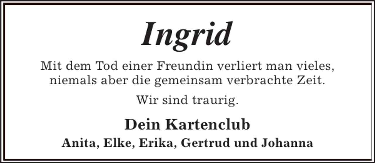 <p>Ingrid<br />Mit dem Tod einer Freundin verliert man vieles,<br />niemals aber die gemeinsam verbrachte Zeit.<br />Wir sind traurig.</p><p>Dein Kartenclub</p><p>Anita, Elke, Erika, Gertrud und Johanna</p>
