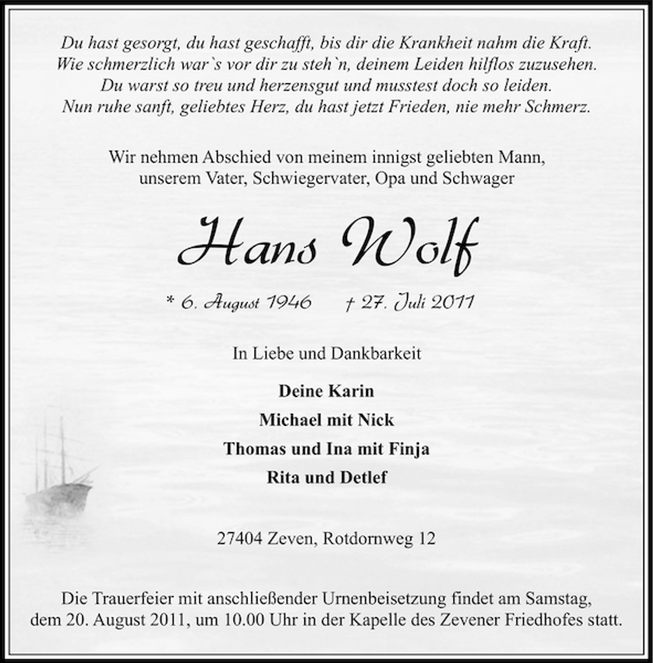 <p>Du hast gesorgt, du hast geschafft, bis dir die Krankheit nahm die Kraft.<br />Wie schmerzlich war`s vor dir zu steh`n, deinem Leiden hilflos zuzusehen.<br />Du warst so treu und herzensgut und musstest doch so leiden.<br />Nun ruhe sanft, geliebtes Herz, du hast jetzt Frieden, nie mehr Schmerz.<br />Wir nehmen Abschied von meinem innigst geliebten Mann,<br />unserem Vater, Schwiegervater, Opa und Schwager</p><p>Hans Wolf<br />* 6. August 1946</p><p>† 27. Juli 2011</p><p>In Liebe und Dankbarkeit<br />Deine Karin<br />Michael mit Nick<br />Thomas und Ina mit Finja<br />Rita und Detlef<br />27404 Zeven, Rotdornweg 12<br />Die Trauerfeier mit anschließender Urnenbeisetzung findet am Samstag,<br />dem 20. August 2011, um 10.00 Uhr in der Kapelle des Zevener Friedhofes statt.</p>