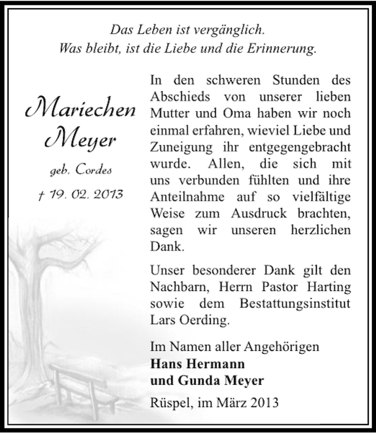 <p>Das Leben ist vergänglich.<br />Was bleibt, ist die Liebe und die Erinnerung.</p><p>Mariechen<br />Meyer<br />geb. Cordes<br />† 19. 02. 2013</p><p>In den schweren Stunden des<br />Abschieds von unserer lieben<br />Mutter und Oma haben wir noch<br />einmal erfahren, wieviel Liebe und<br />Zuneigung ihr entgegengebracht<br />wurde. Allen, die sich mit<br />uns verbunden fühlten und ihre<br />Anteilnahme auf so vielfältige<br />Weise zum Ausdruck brachten,<br />sagen wir unseren herzlichen<br />Dank.<br />Unser besonderer Dank gilt den<br />Nachbarn, Herrn Pastor Harting<br />sowie dem Bestattungsinstitut<br />Lars Oerding.<br />Im Namen aller Angehörigen<br />Hans Hermann<br />und Gunda Meyer<br />Rüspel, im März 2013</p>