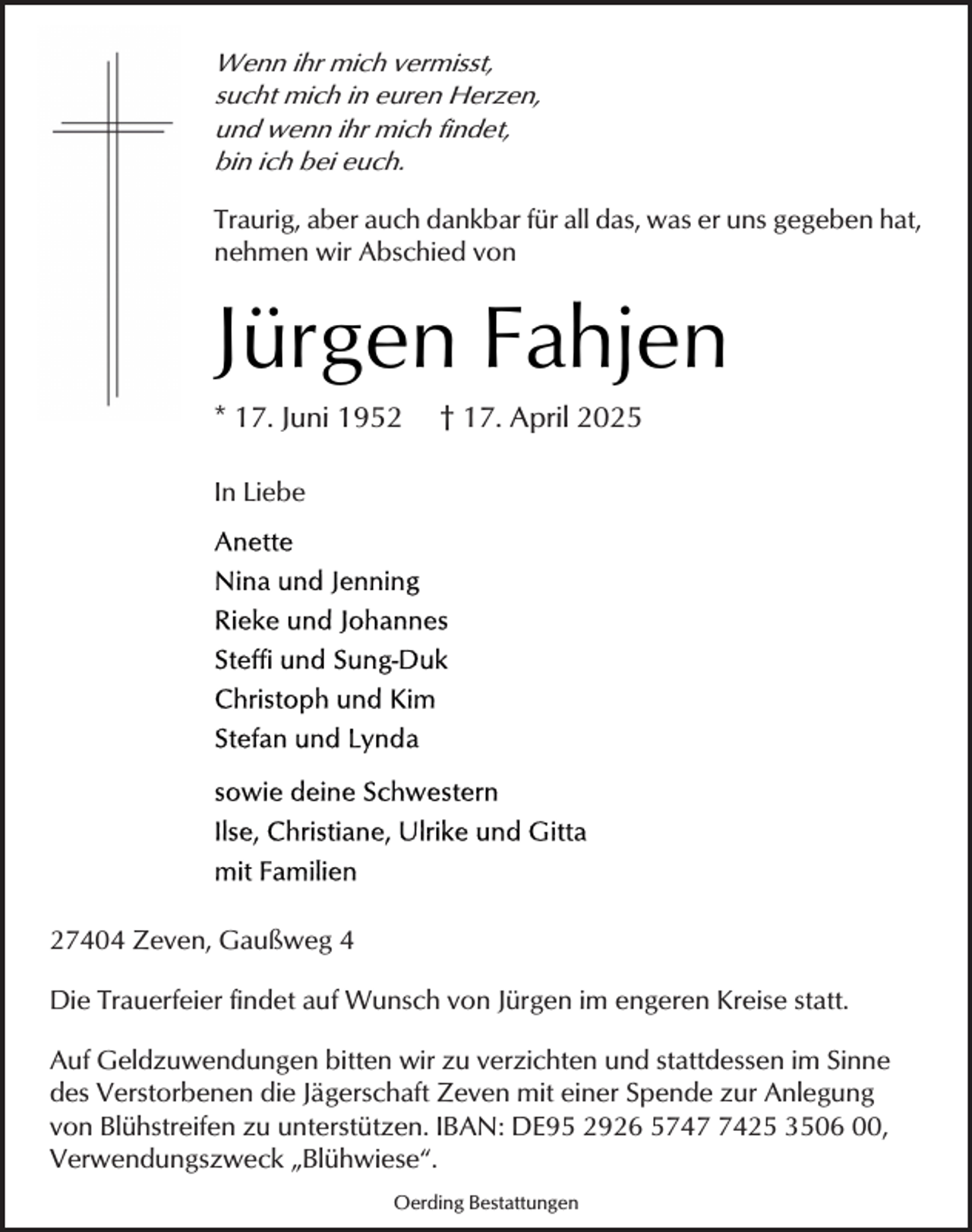 <p>Wenn ihr mich vermisst,<br />sucht mich in euren Herzen,<br />und wenn ihr mich findet,<br />bin ich bei euch.<br />Traurig, aber auch dankbar für all das, was er uns gegeben hat,<br />nehmen wir Abschied von</p><p>Jürgen Fahjen<br />* 17. Juni 1952</p><p>† 17. April 2025</p><p>In Liebe</p><p>27404 Zeven, Gaußweg 4<br />Die Trauerfeier findet auf Wunsch von Jürgen im engeren Kreise statt.<br />Auf Geldzuwendungen bitten wir zu verzichten und stattdessen im Sinne<br />des Verstorbenen die Jägerschaft Zeven mit einer Spende zur Anlegung<br />von Blühstreifen zu unterstützen. IBAN: DE95 2926 574425 3506 00,<br />Verwendungszweck „Blühwiese“.<br />Oerding Bestattungen</p>