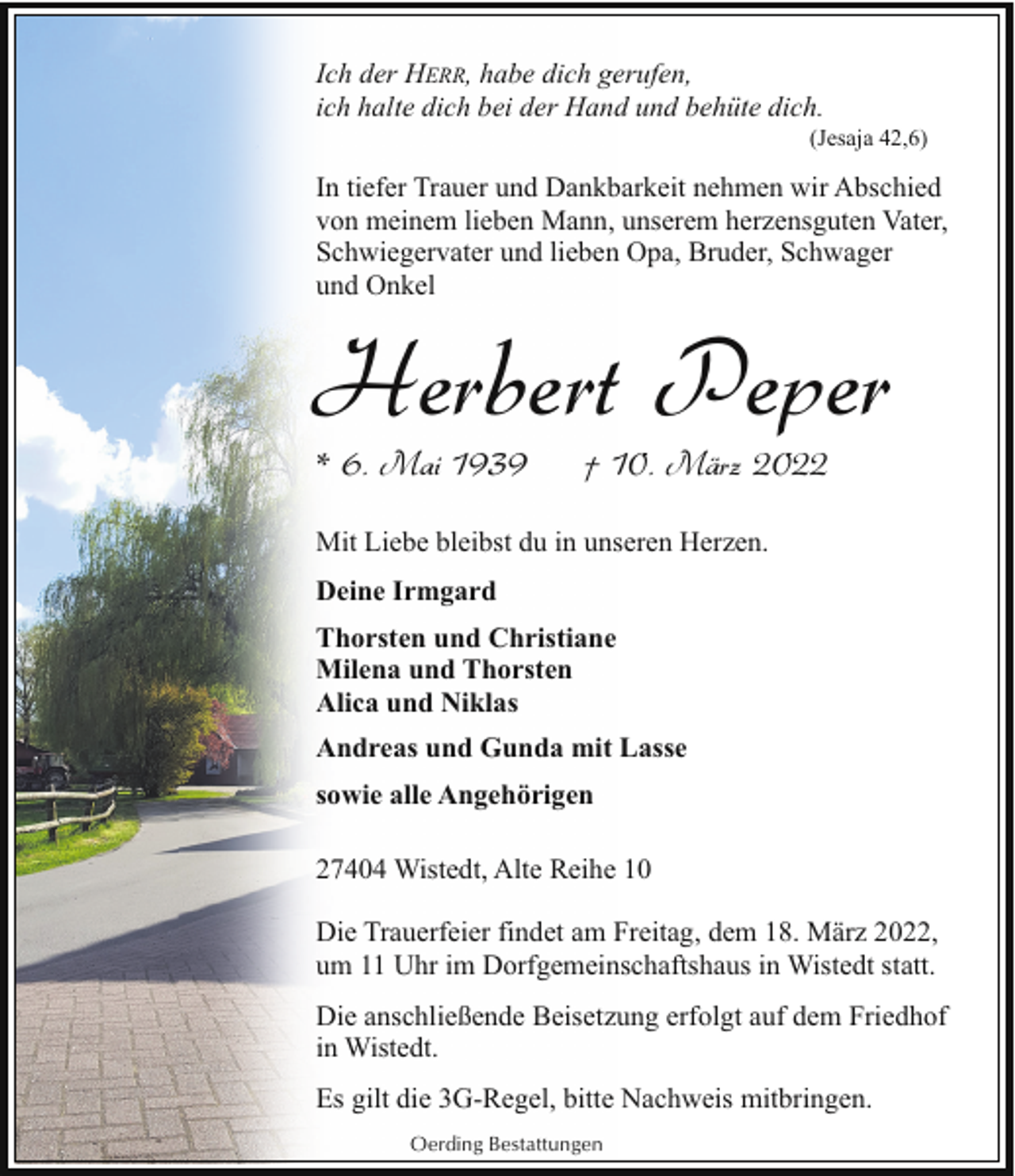 <p>Ich der HERR, habe dich gerufen,<br />ich halte dich bei der Hand und behüte dich.</p><p>(Jesaja 42,6)</p><p>In tiefer Trauer und Dankbarkeit nehmen wir Abschied<br />von meinem lieben Mann, unserem herzensguten Vater,<br />Schwiegervater und lieben Opa, Bruder, Schwager<br />und Onkel</p><p>Herbert Peper<br />* 6. Mai 1939</p><p>† 10. März 2022</p><p>Mit Liebe bleibst du in unseren Herzen.<br />Deine Irmgard<br />Thorsten und Christiane<br />Milena und Thorsten<br />Alica und Niklas<br />Andreas und Gunda mit Lasse<br />sowie alle Angehörigen<br />27404 Wistedt, Alte Reihe 10<br />Die Trauerfeier findet am Freitag, dem 18. März 2022,<br />um 11 Uhr im Dorfgemeinschaftshaus in Wistedt statt.<br />Die anschließende Beisetzung erfolgt auf dem Friedhof<br />in Wistedt.<br />Es gilt die 3G-Regel, bitte Nachweis mitbringen.<br />Oerding Bestattungen</p>