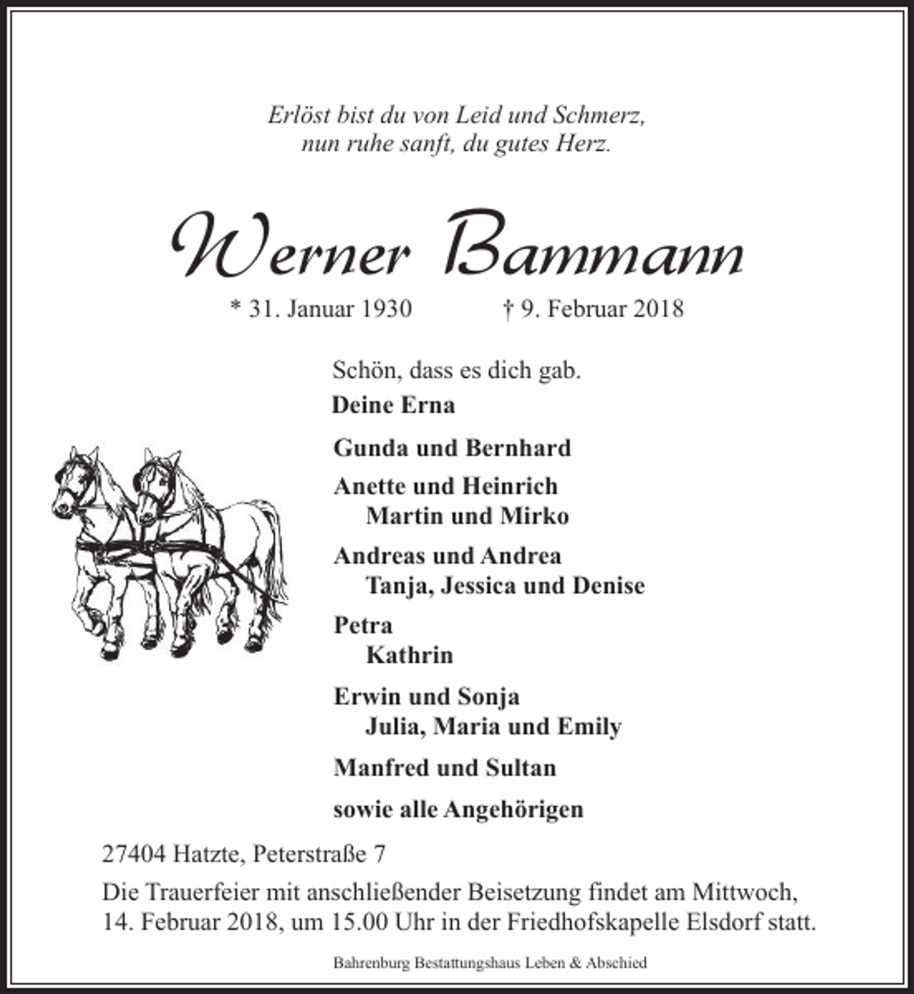 <p>Erlöst bist du von Leid und Schmerz,<br />nun ruhe sanft, du gutes Herz.</p><p>Werner Bammann<br />* 31. Januar 1930</p><p>† 9. Februar 2018</p><p>Schön, dass es dich gab.<br />Deine Erna<br />Gunda und Bernhard<br />Anette und Heinrich<br />Martin und Mirko<br />Andreas und Andrea<br />Tanja, Jessica und Denise<br />Petra<br />Kathrin<br />Erwin und Sonja<br />Julia, Maria und Emily<br />Manfred und Sultan<br />sowie alle Angehörigen<br />27404 Hatzte, Peterstraße 7<br />Die Trauerfeier mit anschließender Beisetzung findet am Mittwoch,<br />14. Februar 2018, um 15.00 Uhr in der Friedhofskapelle Elsdorf statt.<br />Bahrenburg Bestattungshaus Leben &amp; Abschied</p>