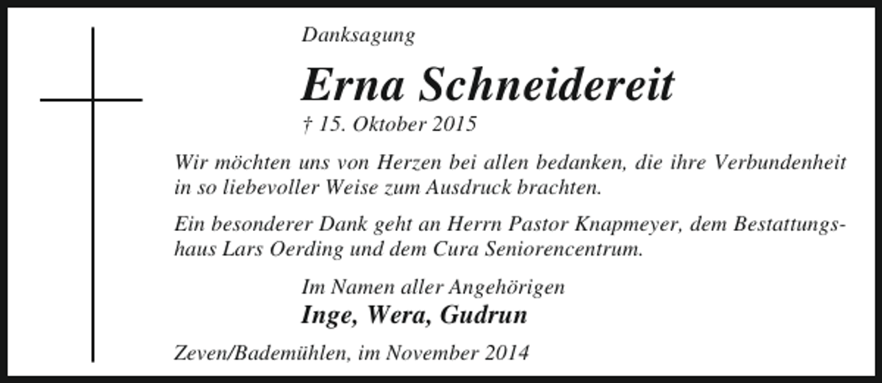 <p>Danksagung</p><p>Erna Schneidereit<br />† 15. Oktober 2015</p><p>Wir möchten uns von Herzen bei allen bedanken, die ihre Verbundenheit<br />in so liebevoller Weise zum Ausdruck brachten.<br />Ein besonderer Dank geht an Herrn Pastor Knapmeyer, dem Bestattungshaus Lars Oerding und dem Cura Seniorencentrum.<br />Im Namen aller Angehörigen</p><p>Inge, Wera, Gudrun</p><p>Zeven/Bademühlen, im November 2014</p>
