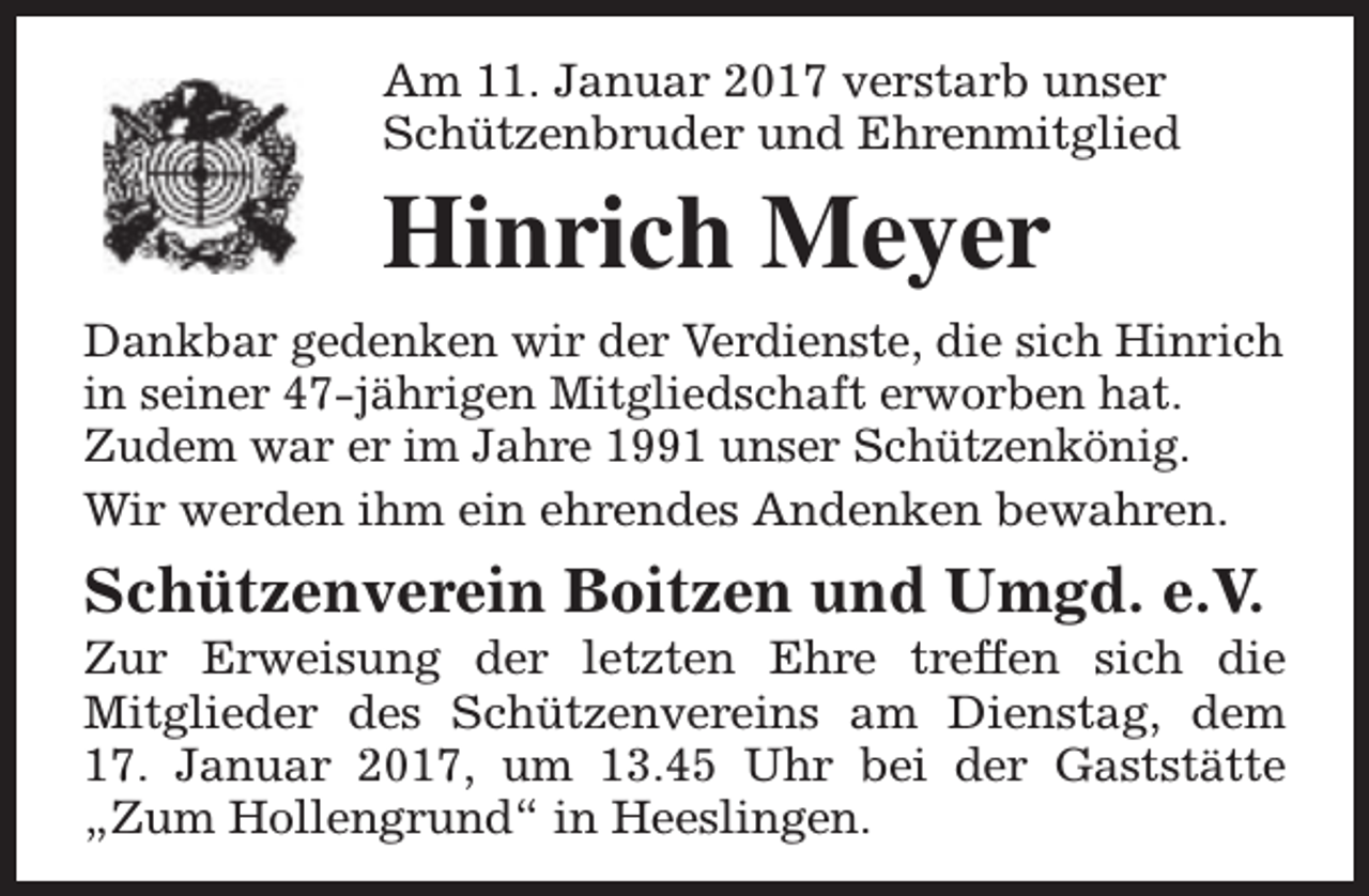 <p>Am 11. Januar 2017 verstarb unser<br />Schützenbruder und Ehrenmitglied</p><p>Hinrich Meyer<br />Dankbar gedenken wir der Verdienste, die sich Hinrich<br />in seiner 47-jährigen Mitgliedschaft erworben hat.<br />Zudem war er im Jahre 1991 unser Schützenkönig.<br />Wir werden ihm ein ehrendes Andenken bewahren.</p><p>Schützenverein Boitzen und Umgd. e.V.</p><p>Zur Erweisung der letzten Ehre treffen sich die<br />Mitglieder des Schützenvereins am Dienstag, dem<br />17. Januar 2017, um 13.45 Uhr bei der Gaststätte<br />„Zum Hollengrund“ in Heeslingen.</p>