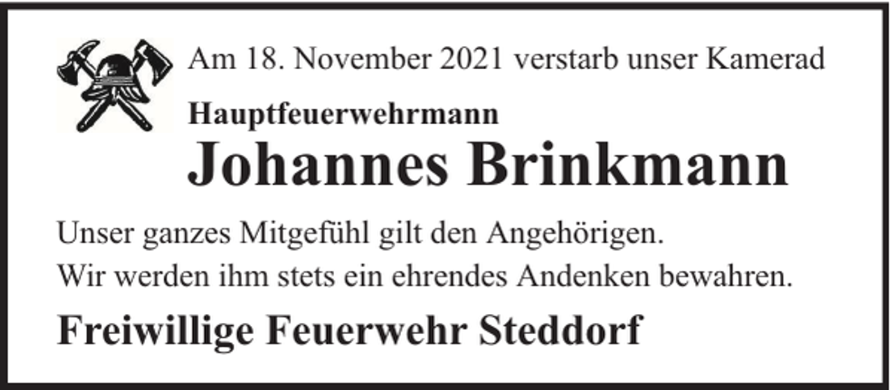 <p>Am 18. November 2021 verstarb unser Kamerad<br />Hauptfeuerwehrmann</p><p>Johannes Brinkmann<br />Unser ganzes Mitgefühl gilt den Angehörigen.<br />Wir werden ihm stets ein ehrendes Andenken bewahren.</p><p>Freiwillige Feuerwehr Steddorf</p>