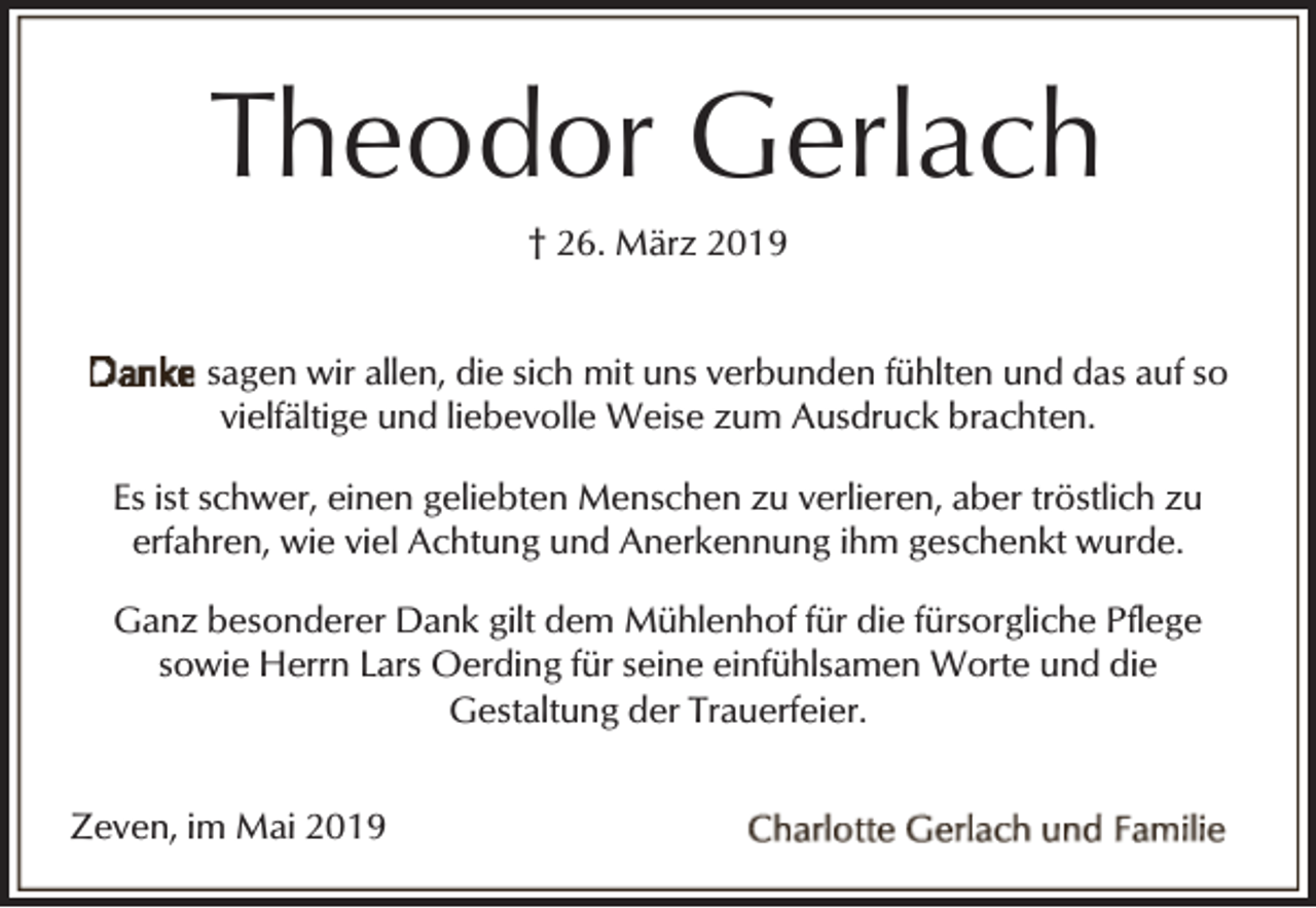<p>Theodor Gerlach<br />† 26. März 2019<br />sagen wir allen, die sich mit uns verbunden fühlten und das auf so<br />vielfältige und liebevolle Weise zum Ausdruck brachten.<br />Es ist schwer, einen geliebten Menschen zu verlieren, aber tröstlich zu<br />erfahren, wie viel Achtung und Anerkennung ihm geschenkt wurde.<br />Ganz besonderer Dank gilt dem Mühlenhof für die fürsorgliche Pflege<br />sowie Herrn Lars Oerding für seine einfühlsamen Worte und die<br />Gestaltung der Trauerfeier.<br />Zeven, im Mai 2019</p>