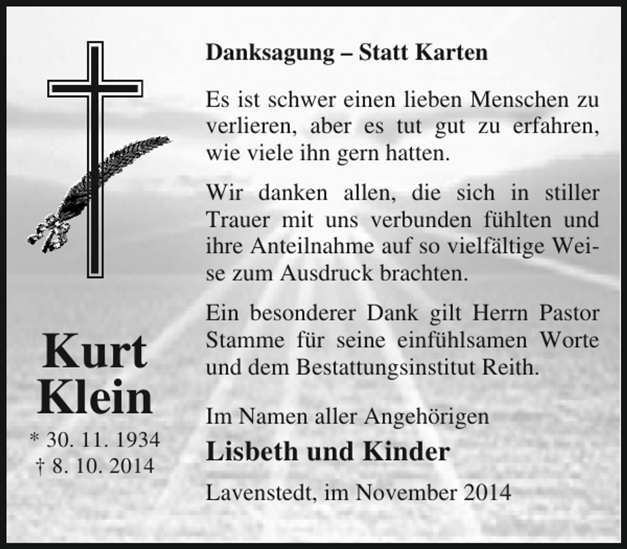 <p>Danksagung – Statt Karten<br />Es ist schwer einen lieben Menschen zu<br />verlieren, aber es tut gut zu erfahren,<br />wie viele ihn gern hatten.<br />Wir danken allen, die sich in stiller<br />Trauer mit uns verbunden fühlten und<br />ihre Anteilnahme auf so vielfältige Weise zum Ausdruck brachten.</p><p>Kurt<br />Klein</p><p>* 30. 11. 1934<br />† 8. 10. 2014</p><p>Ein besonderer Dank gilt Herrn Pastor<br />Stamme für seine einfühlsamen Worte<br />und dem Bestattungsinstitut Reith.<br />Im Namen aller Angehörigen</p><p>Lisbeth und Kinder<br />Lavenstedt, im November 2014</p>