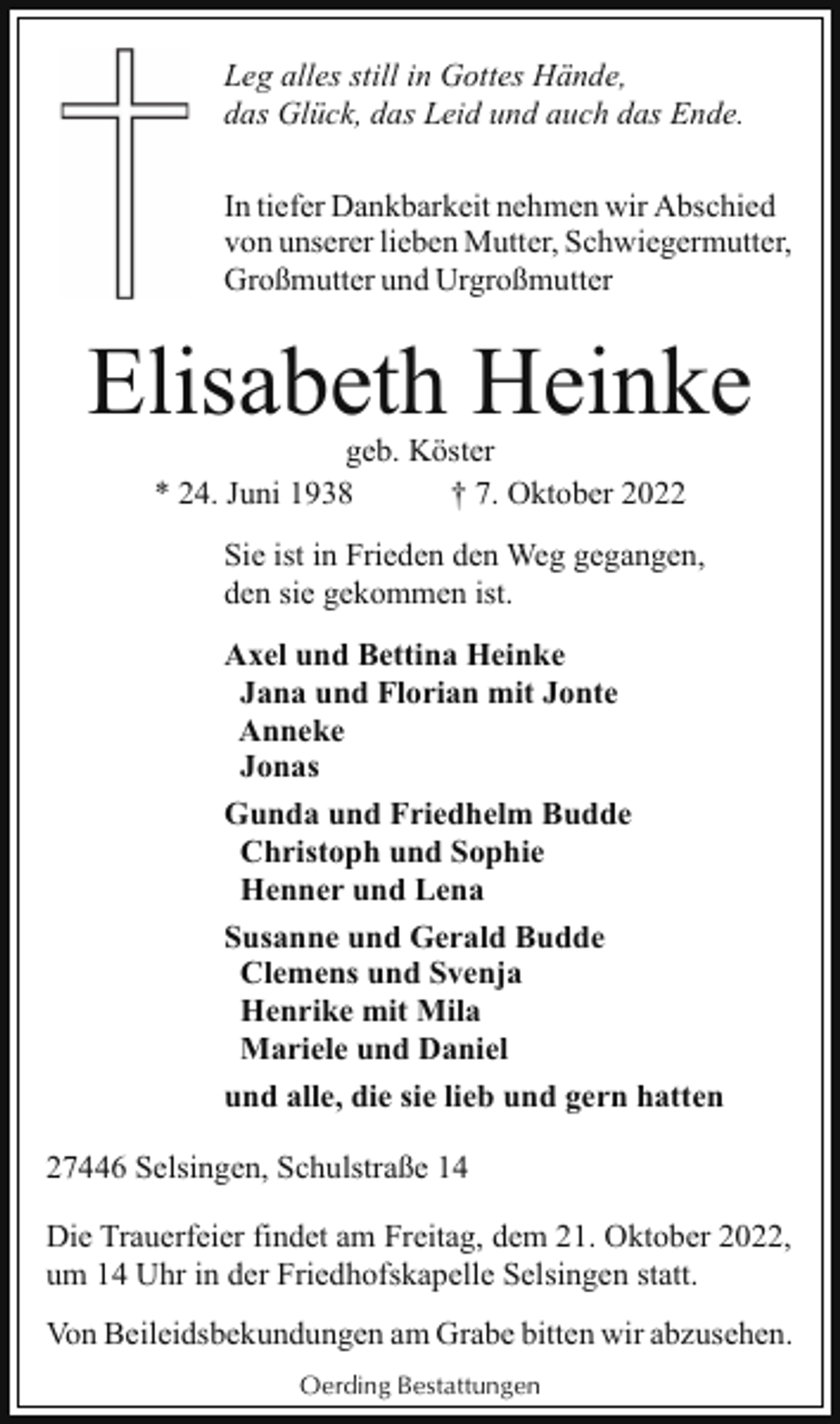<p>Leg alles still in Gottes Hände,<br />das Glück, das Leid und auch das Ende.<br />In tiefer Dankbarkeit nehmen wir Abschied<br />von unserer lieben Mutter, Schwiegermutter,<br />Großmutter und Urgroßmutter</p><p>Elisabeth Heinke<br />geb. Köster<br />* 24. Juni 1938<br />† 7. Oktober 2022</p><p>Sie ist in Frieden den Weg gegangen,<br />den sie gekommen ist.<br />Axel und Bettina Heinke<br />Jana und Florian mit Jonte<br />Anneke<br />Jonas<br />Gunda und Friedhelm Budde<br />Christoph und Sophie<br />Henner und Lena<br />Susanne und Gerald Budde<br />Clemens und Svenja<br />Henrike mit Mila<br />Mariele und Daniel<br />und alle, die sie lieb und gern hatten<br />27446 Selsingen, Schulstraße 14<br />Die Trauerfeier findet am Freitag, dem 21. Oktober 2022,<br />um 14 Uhr in der Friedhofskapelle Selsingen statt.<br />Von Beileidsbekundungen am Grabe bitten wir abzusehen.<br />Oerding Bestattungen</p>