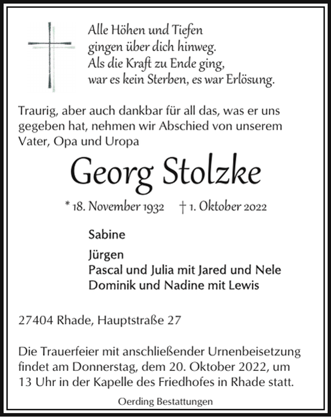 <p>Alle Höhen und Tiefen<br />gingen über dich hinweg.<br />Als die Kraﬅ zu Ende ging,<br />war es kein Sterben, es war Erlösung.<br />Traurig, aber auch dankbar für all das, was er uns<br />gegeben hat, nehmen wir Abschied von unserem<br />Vater, Opa und Uropa</p><p>Georg Stolzke</p><p>* 18. November 1932 † 1. Oktober 2027404 Rhade, Hauptstraße 27<br />Die Trauerfeier mit anschließender Urnenbeisetzung<br />findet am Donnerstag, dem 20. Oktober 2022, um<br />13 Uhr in der Kapelle des Friedhofes in Rhade statt.<br />Oerding Bestattungen</p>