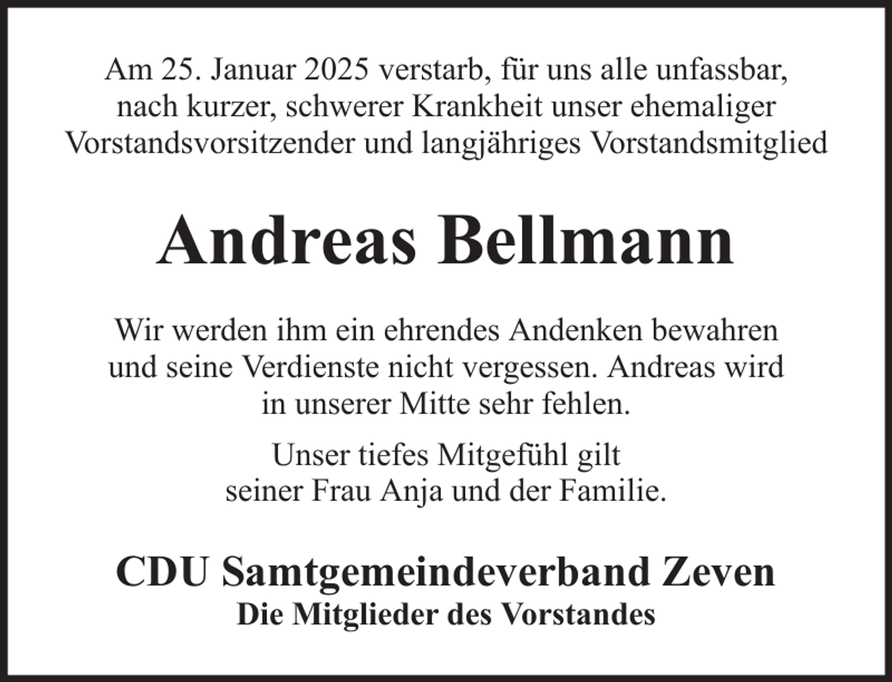 <p>Am 25. Januar 2025 verstarb, für uns alle unfassbar,<br />nach kurzer, schwerer Krankheit unser ehemaliger<br />Vorstandsvorsitzender und langjähriges Vorstandsmitglied</p><p>Andreas Bellmann<br />Wir werden ihm ein ehrendes Andenken bewahren<br />und seine Verdienste nicht vergessen. Andreas wird<br />in unserer Mitte sehr fehlen.<br />Unser tiefes Mitgefühl gilt<br />seiner Frau Anja und der Familie.</p><p>CDU Samtgemeindeverband Zeven<br />Die Mitglieder des Vorstandes</p>