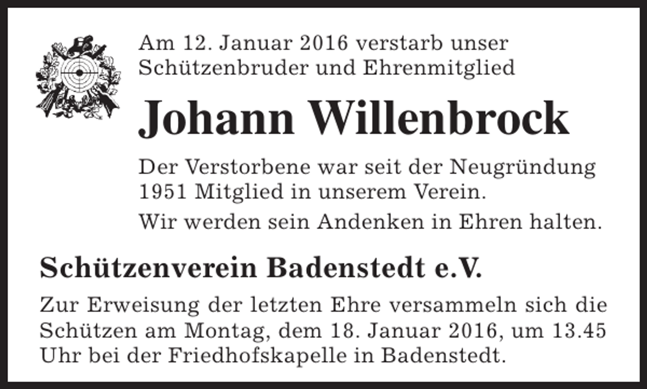 <p>Am 12. Januar 2016 verstarb unser<br />Schützenbruder und Ehrenmitglied</p><p>Johann Willenbrock<br />Der Verstorbene war seit der Neugründung<br />1951 Mitglied in unserem Verein.<br />Wir werden sein Andenken in Ehren halten.</p><p>Schützenverein Badenstedt e.V.<br />Zur Erweisung der letzten Ehre versammeln sich die<br />Schützen am Montag, dem 18. Januar 2016, um 13.45<br />Uhr bei der Friedhofskapelle in Badenstedt.</p>